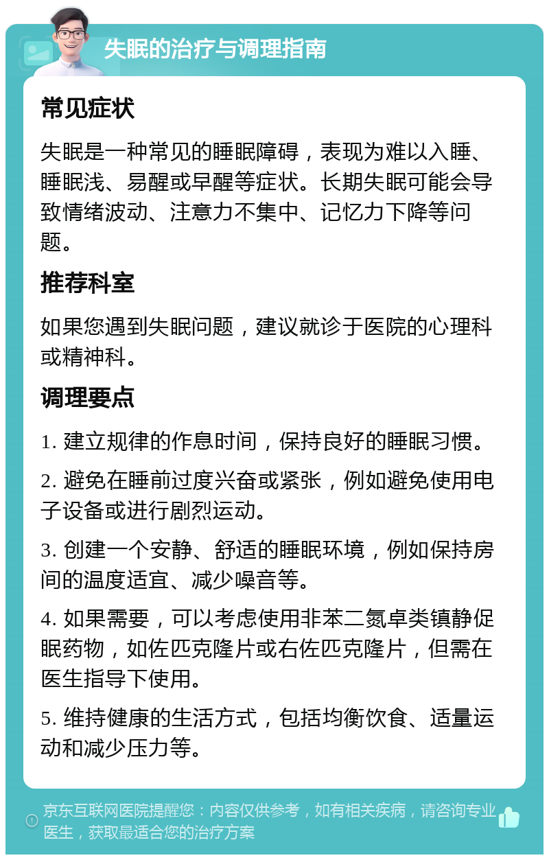 失眠的治疗与调理指南 常见症状 失眠是一种常见的睡眠障碍，表现为难以入睡、睡眠浅、易醒或早醒等症状。长期失眠可能会导致情绪波动、注意力不集中、记忆力下降等问题。 推荐科室 如果您遇到失眠问题，建议就诊于医院的心理科或精神科。 调理要点 1. 建立规律的作息时间，保持良好的睡眠习惯。 2. 避免在睡前过度兴奋或紧张，例如避免使用电子设备或进行剧烈运动。 3. 创建一个安静、舒适的睡眠环境，例如保持房间的温度适宜、减少噪音等。 4. 如果需要，可以考虑使用非苯二氮卓类镇静促眠药物，如佐匹克隆片或右佐匹克隆片，但需在医生指导下使用。 5. 维持健康的生活方式，包括均衡饮食、适量运动和减少压力等。