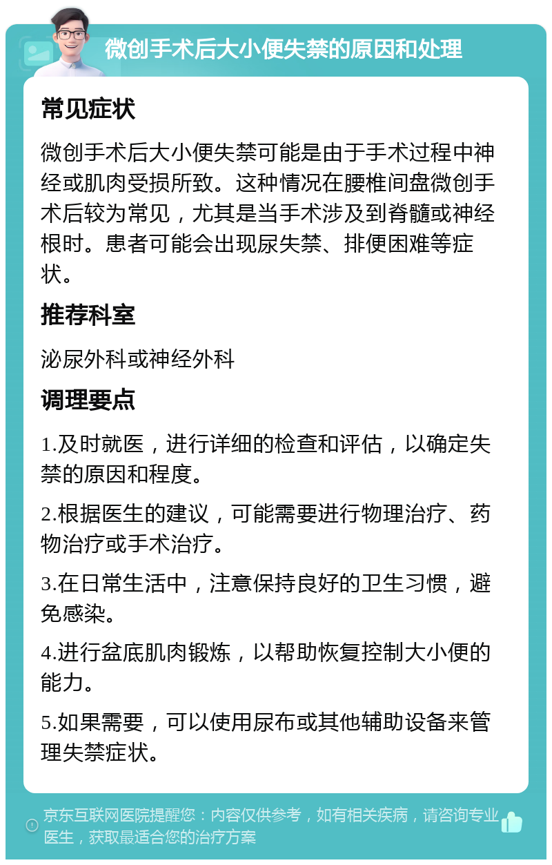 微创手术后大小便失禁的原因和处理 常见症状 微创手术后大小便失禁可能是由于手术过程中神经或肌肉受损所致。这种情况在腰椎间盘微创手术后较为常见，尤其是当手术涉及到脊髓或神经根时。患者可能会出现尿失禁、排便困难等症状。 推荐科室 泌尿外科或神经外科 调理要点 1.及时就医，进行详细的检查和评估，以确定失禁的原因和程度。 2.根据医生的建议，可能需要进行物理治疗、药物治疗或手术治疗。 3.在日常生活中，注意保持良好的卫生习惯，避免感染。 4.进行盆底肌肉锻炼，以帮助恢复控制大小便的能力。 5.如果需要，可以使用尿布或其他辅助设备来管理失禁症状。