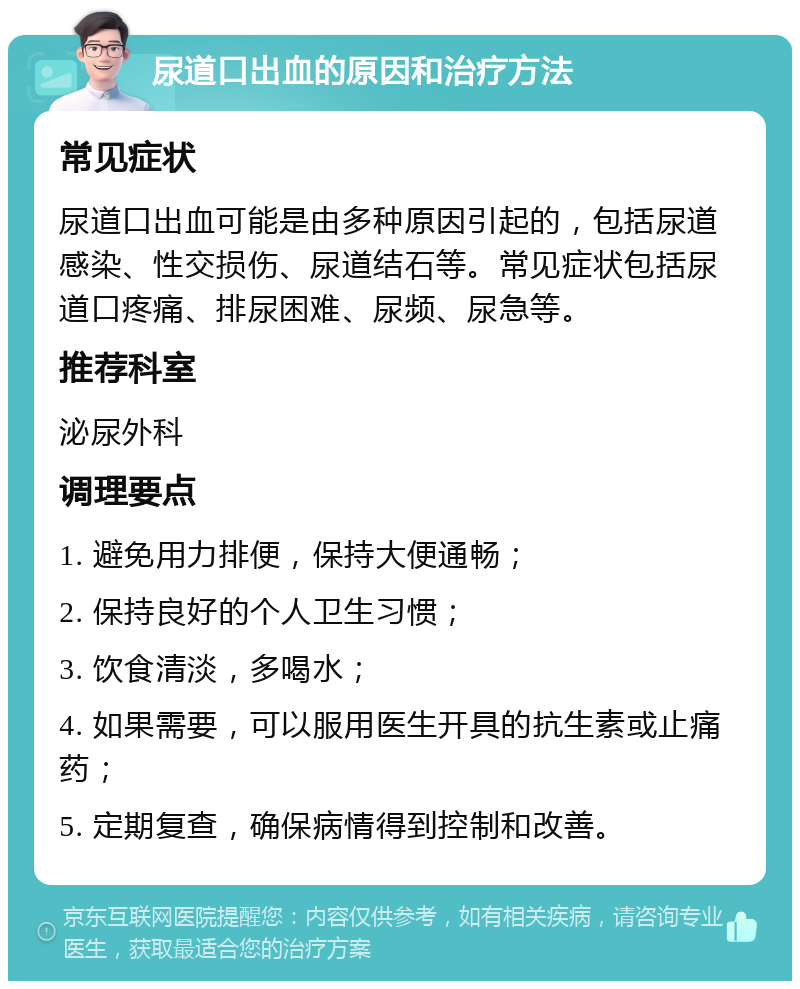 尿道口出血的原因和治疗方法 常见症状 尿道口出血可能是由多种原因引起的，包括尿道感染、性交损伤、尿道结石等。常见症状包括尿道口疼痛、排尿困难、尿频、尿急等。 推荐科室 泌尿外科 调理要点 1. 避免用力排便，保持大便通畅； 2. 保持良好的个人卫生习惯； 3. 饮食清淡，多喝水； 4. 如果需要，可以服用医生开具的抗生素或止痛药； 5. 定期复查，确保病情得到控制和改善。