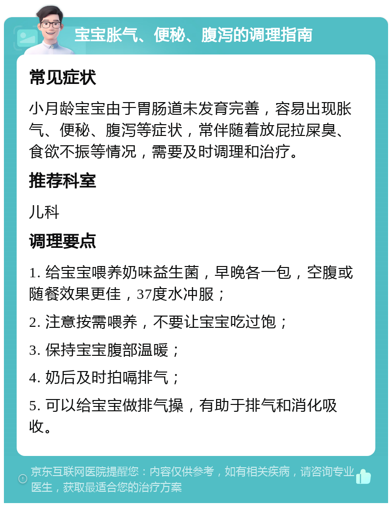 宝宝胀气、便秘、腹泻的调理指南 常见症状 小月龄宝宝由于胃肠道未发育完善，容易出现胀气、便秘、腹泻等症状，常伴随着放屁拉屎臭、食欲不振等情况，需要及时调理和治疗。 推荐科室 儿科 调理要点 1. 给宝宝喂养奶味益生菌，早晚各一包，空腹或随餐效果更佳，37度水冲服； 2. 注意按需喂养，不要让宝宝吃过饱； 3. 保持宝宝腹部温暖； 4. 奶后及时拍嗝排气； 5. 可以给宝宝做排气操，有助于排气和消化吸收。