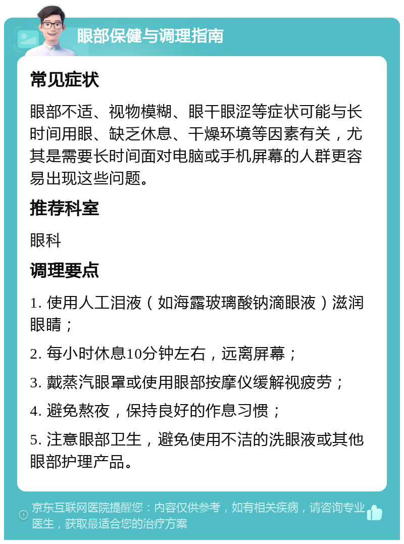 眼部保健与调理指南 常见症状 眼部不适、视物模糊、眼干眼涩等症状可能与长时间用眼、缺乏休息、干燥环境等因素有关，尤其是需要长时间面对电脑或手机屏幕的人群更容易出现这些问题。 推荐科室 眼科 调理要点 1. 使用人工泪液（如海露玻璃酸钠滴眼液）滋润眼睛； 2. 每小时休息10分钟左右，远离屏幕； 3. 戴蒸汽眼罩或使用眼部按摩仪缓解视疲劳； 4. 避免熬夜，保持良好的作息习惯； 5. 注意眼部卫生，避免使用不洁的洗眼液或其他眼部护理产品。