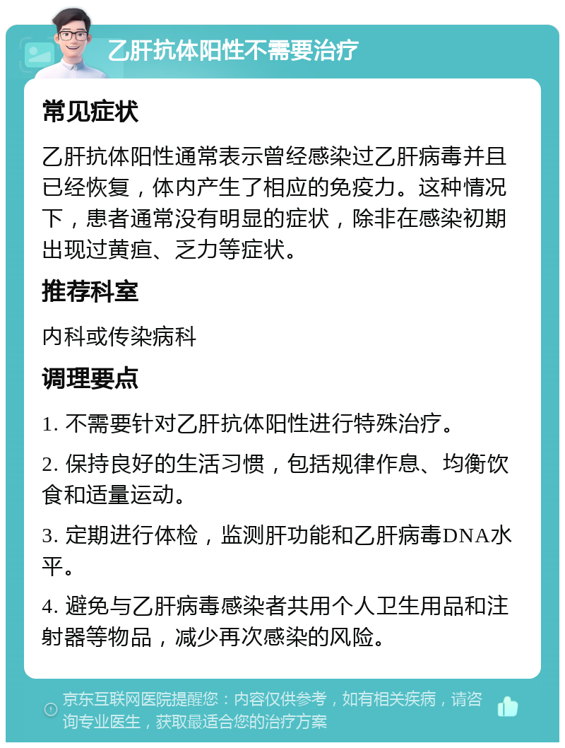 乙肝抗体阳性不需要治疗 常见症状 乙肝抗体阳性通常表示曾经感染过乙肝病毒并且已经恢复，体内产生了相应的免疫力。这种情况下，患者通常没有明显的症状，除非在感染初期出现过黄疸、乏力等症状。 推荐科室 内科或传染病科 调理要点 1. 不需要针对乙肝抗体阳性进行特殊治疗。 2. 保持良好的生活习惯，包括规律作息、均衡饮食和适量运动。 3. 定期进行体检，监测肝功能和乙肝病毒DNA水平。 4. 避免与乙肝病毒感染者共用个人卫生用品和注射器等物品，减少再次感染的风险。