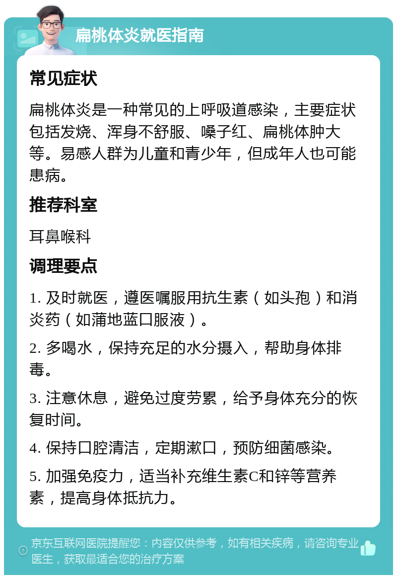 扁桃体炎就医指南 常见症状 扁桃体炎是一种常见的上呼吸道感染，主要症状包括发烧、浑身不舒服、嗓子红、扁桃体肿大等。易感人群为儿童和青少年，但成年人也可能患病。 推荐科室 耳鼻喉科 调理要点 1. 及时就医，遵医嘱服用抗生素（如头孢）和消炎药（如蒲地蓝口服液）。 2. 多喝水，保持充足的水分摄入，帮助身体排毒。 3. 注意休息，避免过度劳累，给予身体充分的恢复时间。 4. 保持口腔清洁，定期漱口，预防细菌感染。 5. 加强免疫力，适当补充维生素C和锌等营养素，提高身体抵抗力。