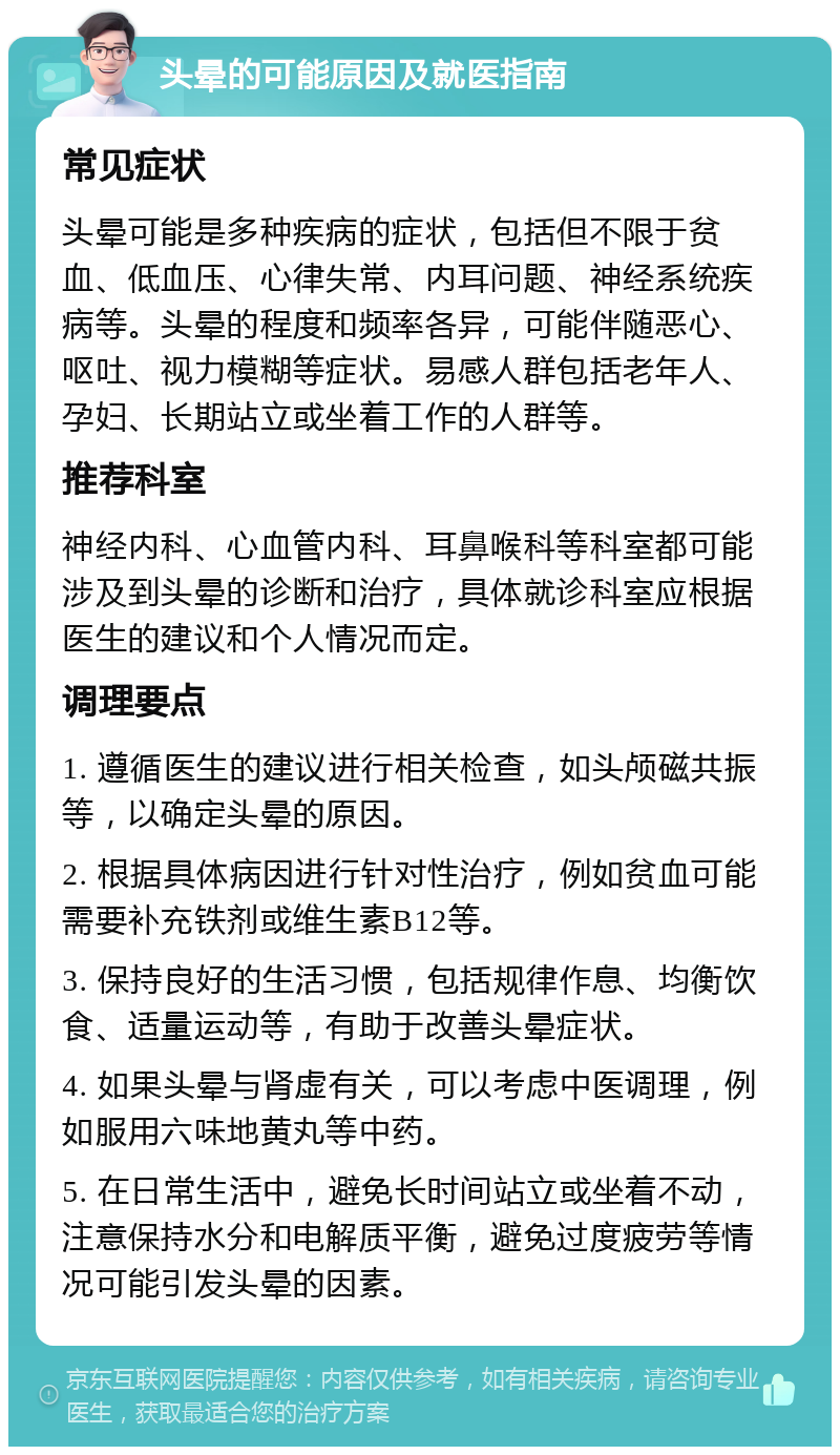 头晕的可能原因及就医指南 常见症状 头晕可能是多种疾病的症状，包括但不限于贫血、低血压、心律失常、内耳问题、神经系统疾病等。头晕的程度和频率各异，可能伴随恶心、呕吐、视力模糊等症状。易感人群包括老年人、孕妇、长期站立或坐着工作的人群等。 推荐科室 神经内科、心血管内科、耳鼻喉科等科室都可能涉及到头晕的诊断和治疗，具体就诊科室应根据医生的建议和个人情况而定。 调理要点 1. 遵循医生的建议进行相关检查，如头颅磁共振等，以确定头晕的原因。 2. 根据具体病因进行针对性治疗，例如贫血可能需要补充铁剂或维生素B12等。 3. 保持良好的生活习惯，包括规律作息、均衡饮食、适量运动等，有助于改善头晕症状。 4. 如果头晕与肾虚有关，可以考虑中医调理，例如服用六味地黄丸等中药。 5. 在日常生活中，避免长时间站立或坐着不动，注意保持水分和电解质平衡，避免过度疲劳等情况可能引发头晕的因素。