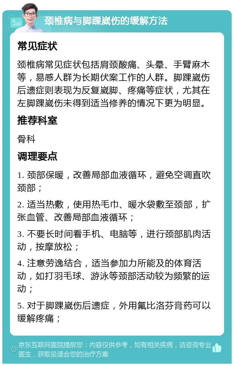 颈椎病与脚踝崴伤的缓解方法 常见症状 颈椎病常见症状包括肩颈酸痛、头晕、手臂麻木等，易感人群为长期伏案工作的人群。脚踝崴伤后遗症则表现为反复崴脚、疼痛等症状，尤其在左脚踝崴伤未得到适当修养的情况下更为明显。 推荐科室 骨科 调理要点 1. 颈部保暖，改善局部血液循环，避免空调直吹颈部； 2. 适当热敷，使用热毛巾、暖水袋敷至颈部，扩张血管、改善局部血液循环； 3. 不要长时间看手机、电脑等，进行颈部肌肉活动，按摩放松； 4. 注意劳逸结合，适当参加力所能及的体育活动，如打羽毛球、游泳等颈部活动较为频繁的运动； 5. 对于脚踝崴伤后遗症，外用氟比洛芬膏药可以缓解疼痛；