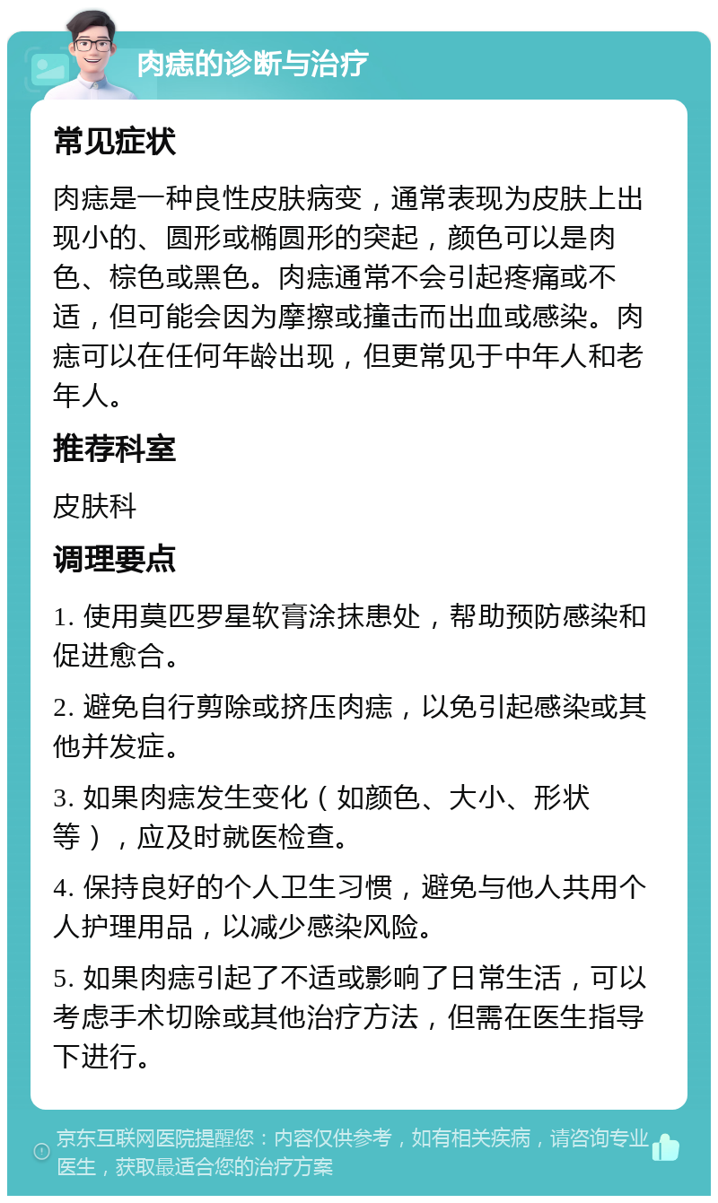 肉痣的诊断与治疗 常见症状 肉痣是一种良性皮肤病变，通常表现为皮肤上出现小的、圆形或椭圆形的突起，颜色可以是肉色、棕色或黑色。肉痣通常不会引起疼痛或不适，但可能会因为摩擦或撞击而出血或感染。肉痣可以在任何年龄出现，但更常见于中年人和老年人。 推荐科室 皮肤科 调理要点 1. 使用莫匹罗星软膏涂抹患处，帮助预防感染和促进愈合。 2. 避免自行剪除或挤压肉痣，以免引起感染或其他并发症。 3. 如果肉痣发生变化（如颜色、大小、形状等），应及时就医检查。 4. 保持良好的个人卫生习惯，避免与他人共用个人护理用品，以减少感染风险。 5. 如果肉痣引起了不适或影响了日常生活，可以考虑手术切除或其他治疗方法，但需在医生指导下进行。