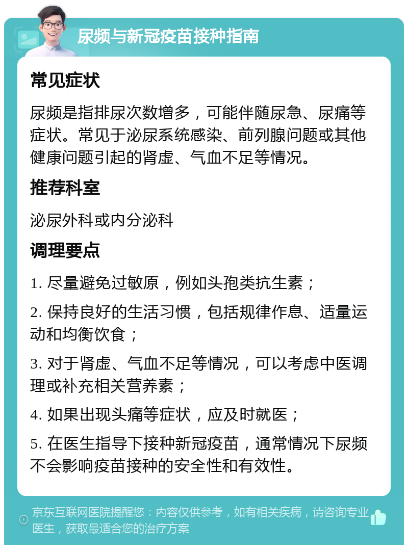 尿频与新冠疫苗接种指南 常见症状 尿频是指排尿次数增多，可能伴随尿急、尿痛等症状。常见于泌尿系统感染、前列腺问题或其他健康问题引起的肾虚、气血不足等情况。 推荐科室 泌尿外科或内分泌科 调理要点 1. 尽量避免过敏原，例如头孢类抗生素； 2. 保持良好的生活习惯，包括规律作息、适量运动和均衡饮食； 3. 对于肾虚、气血不足等情况，可以考虑中医调理或补充相关营养素； 4. 如果出现头痛等症状，应及时就医； 5. 在医生指导下接种新冠疫苗，通常情况下尿频不会影响疫苗接种的安全性和有效性。