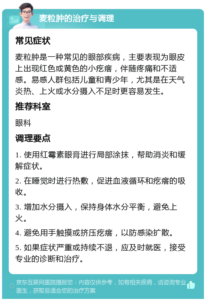 麦粒肿的治疗与调理 常见症状 麦粒肿是一种常见的眼部疾病，主要表现为眼皮上出现红色或黄色的小疙瘩，伴随疼痛和不适感。易感人群包括儿童和青少年，尤其是在天气炎热、上火或水分摄入不足时更容易发生。 推荐科室 眼科 调理要点 1. 使用红霉素眼膏进行局部涂抹，帮助消炎和缓解症状。 2. 在睡觉时进行热敷，促进血液循环和疙瘩的吸收。 3. 增加水分摄入，保持身体水分平衡，避免上火。 4. 避免用手触摸或挤压疙瘩，以防感染扩散。 5. 如果症状严重或持续不退，应及时就医，接受专业的诊断和治疗。