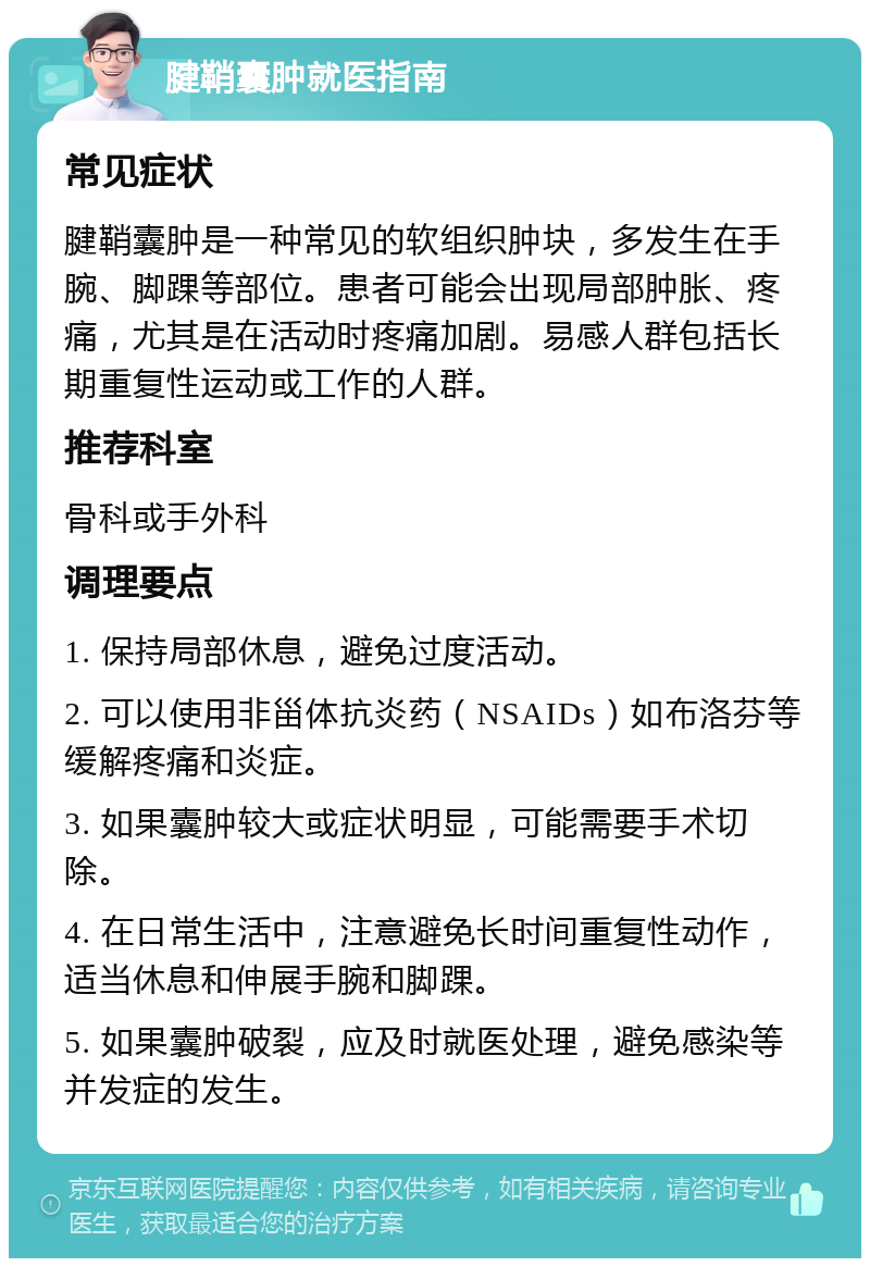 腱鞘囊肿就医指南 常见症状 腱鞘囊肿是一种常见的软组织肿块，多发生在手腕、脚踝等部位。患者可能会出现局部肿胀、疼痛，尤其是在活动时疼痛加剧。易感人群包括长期重复性运动或工作的人群。 推荐科室 骨科或手外科 调理要点 1. 保持局部休息，避免过度活动。 2. 可以使用非甾体抗炎药（NSAIDs）如布洛芬等缓解疼痛和炎症。 3. 如果囊肿较大或症状明显，可能需要手术切除。 4. 在日常生活中，注意避免长时间重复性动作，适当休息和伸展手腕和脚踝。 5. 如果囊肿破裂，应及时就医处理，避免感染等并发症的发生。