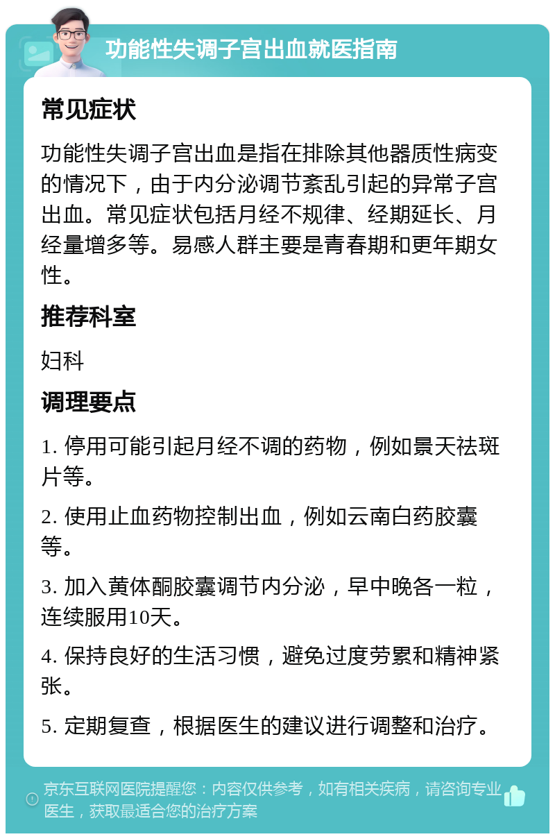 功能性失调子宫出血就医指南 常见症状 功能性失调子宫出血是指在排除其他器质性病变的情况下，由于内分泌调节紊乱引起的异常子宫出血。常见症状包括月经不规律、经期延长、月经量增多等。易感人群主要是青春期和更年期女性。 推荐科室 妇科 调理要点 1. 停用可能引起月经不调的药物，例如景天祛斑片等。 2. 使用止血药物控制出血，例如云南白药胶囊等。 3. 加入黄体酮胶囊调节内分泌，早中晚各一粒，连续服用10天。 4. 保持良好的生活习惯，避免过度劳累和精神紧张。 5. 定期复查，根据医生的建议进行调整和治疗。