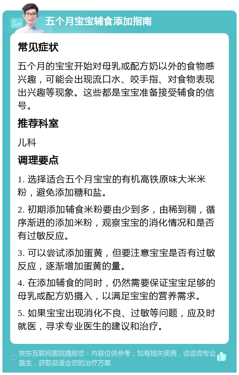 五个月宝宝辅食添加指南 常见症状 五个月的宝宝开始对母乳或配方奶以外的食物感兴趣，可能会出现流口水、咬手指、对食物表现出兴趣等现象。这些都是宝宝准备接受辅食的信号。 推荐科室 儿科 调理要点 1. 选择适合五个月宝宝的有机高铁原味大米米粉，避免添加糖和盐。 2. 初期添加辅食米粉要由少到多，由稀到稠，循序渐进的添加米粉，观察宝宝的消化情况和是否有过敏反应。 3. 可以尝试添加蛋黄，但要注意宝宝是否有过敏反应，逐渐增加蛋黄的量。 4. 在添加辅食的同时，仍然需要保证宝宝足够的母乳或配方奶摄入，以满足宝宝的营养需求。 5. 如果宝宝出现消化不良、过敏等问题，应及时就医，寻求专业医生的建议和治疗。