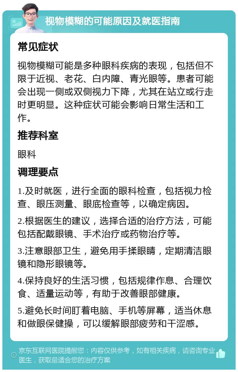 视物模糊的可能原因及就医指南 常见症状 视物模糊可能是多种眼科疾病的表现，包括但不限于近视、老花、白内障、青光眼等。患者可能会出现一侧或双侧视力下降，尤其在站立或行走时更明显。这种症状可能会影响日常生活和工作。 推荐科室 眼科 调理要点 1.及时就医，进行全面的眼科检查，包括视力检查、眼压测量、眼底检查等，以确定病因。 2.根据医生的建议，选择合适的治疗方法，可能包括配戴眼镜、手术治疗或药物治疗等。 3.注意眼部卫生，避免用手揉眼睛，定期清洁眼镜和隐形眼镜等。 4.保持良好的生活习惯，包括规律作息、合理饮食、适量运动等，有助于改善眼部健康。 5.避免长时间盯着电脑、手机等屏幕，适当休息和做眼保健操，可以缓解眼部疲劳和干涩感。