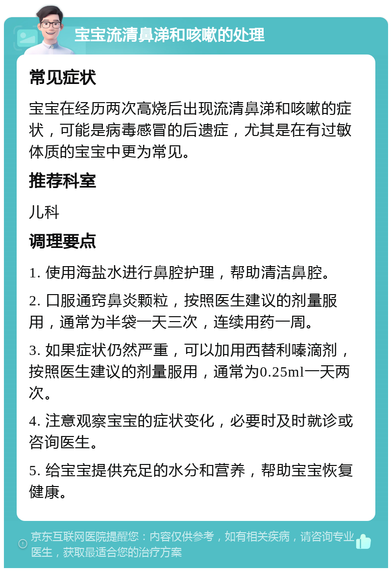 宝宝流清鼻涕和咳嗽的处理 常见症状 宝宝在经历两次高烧后出现流清鼻涕和咳嗽的症状，可能是病毒感冒的后遗症，尤其是在有过敏体质的宝宝中更为常见。 推荐科室 儿科 调理要点 1. 使用海盐水进行鼻腔护理，帮助清洁鼻腔。 2. 口服通窍鼻炎颗粒，按照医生建议的剂量服用，通常为半袋一天三次，连续用药一周。 3. 如果症状仍然严重，可以加用西替利嗪滴剂，按照医生建议的剂量服用，通常为0.25ml一天两次。 4. 注意观察宝宝的症状变化，必要时及时就诊或咨询医生。 5. 给宝宝提供充足的水分和营养，帮助宝宝恢复健康。