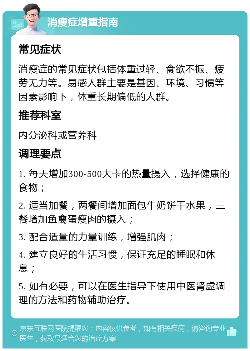 消瘦症增重指南 常见症状 消瘦症的常见症状包括体重过轻、食欲不振、疲劳无力等。易感人群主要是基因、环境、习惯等因素影响下，体重长期偏低的人群。 推荐科室 内分泌科或营养科 调理要点 1. 每天增加300-500大卡的热量摄入，选择健康的食物； 2. 适当加餐，两餐间增加面包牛奶饼干水果，三餐增加鱼禽蛋瘦肉的摄入； 3. 配合适量的力量训练，增强肌肉； 4. 建立良好的生活习惯，保证充足的睡眠和休息； 5. 如有必要，可以在医生指导下使用中医肾虚调理的方法和药物辅助治疗。