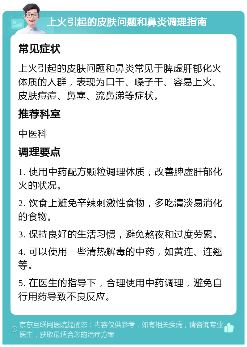 上火引起的皮肤问题和鼻炎调理指南 常见症状 上火引起的皮肤问题和鼻炎常见于脾虚肝郁化火体质的人群，表现为口干、嗓子干、容易上火、皮肤痘痘、鼻塞、流鼻涕等症状。 推荐科室 中医科 调理要点 1. 使用中药配方颗粒调理体质，改善脾虚肝郁化火的状况。 2. 饮食上避免辛辣刺激性食物，多吃清淡易消化的食物。 3. 保持良好的生活习惯，避免熬夜和过度劳累。 4. 可以使用一些清热解毒的中药，如黄连、连翘等。 5. 在医生的指导下，合理使用中药调理，避免自行用药导致不良反应。