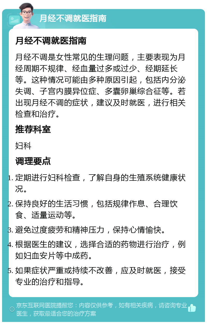 月经不调就医指南 月经不调就医指南 月经不调是女性常见的生理问题，主要表现为月经周期不规律、经血量过多或过少、经期延长等。这种情况可能由多种原因引起，包括内分泌失调、子宫内膜异位症、多囊卵巢综合征等。若出现月经不调的症状，建议及时就医，进行相关检查和治疗。 推荐科室 妇科 调理要点 定期进行妇科检查，了解自身的生殖系统健康状况。 保持良好的生活习惯，包括规律作息、合理饮食、适量运动等。 避免过度疲劳和精神压力，保持心情愉快。 根据医生的建议，选择合适的药物进行治疗，例如妇血安片等中成药。 如果症状严重或持续不改善，应及时就医，接受专业的治疗和指导。