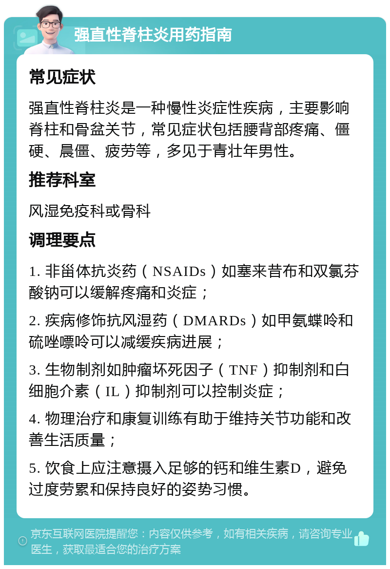 强直性脊柱炎用药指南 常见症状 强直性脊柱炎是一种慢性炎症性疾病，主要影响脊柱和骨盆关节，常见症状包括腰背部疼痛、僵硬、晨僵、疲劳等，多见于青壮年男性。 推荐科室 风湿免疫科或骨科 调理要点 1. 非甾体抗炎药（NSAIDs）如塞来昔布和双氯芬酸钠可以缓解疼痛和炎症； 2. 疾病修饰抗风湿药（DMARDs）如甲氨蝶呤和硫唑嘌呤可以减缓疾病进展； 3. 生物制剂如肿瘤坏死因子（TNF）抑制剂和白细胞介素（IL）抑制剂可以控制炎症； 4. 物理治疗和康复训练有助于维持关节功能和改善生活质量； 5. 饮食上应注意摄入足够的钙和维生素D，避免过度劳累和保持良好的姿势习惯。