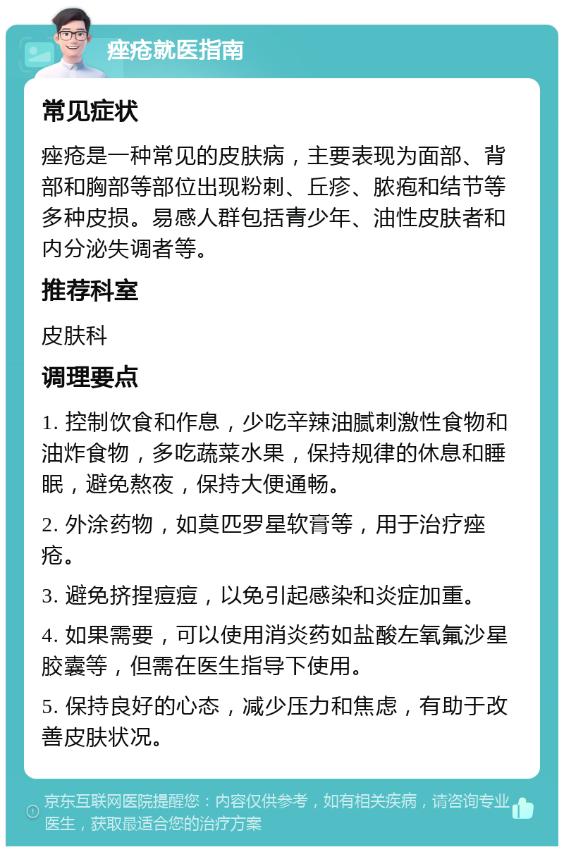 痤疮就医指南 常见症状 痤疮是一种常见的皮肤病，主要表现为面部、背部和胸部等部位出现粉刺、丘疹、脓疱和结节等多种皮损。易感人群包括青少年、油性皮肤者和内分泌失调者等。 推荐科室 皮肤科 调理要点 1. 控制饮食和作息，少吃辛辣油腻刺激性食物和油炸食物，多吃蔬菜水果，保持规律的休息和睡眠，避免熬夜，保持大便通畅。 2. 外涂药物，如莫匹罗星软膏等，用于治疗痤疮。 3. 避免挤捏痘痘，以免引起感染和炎症加重。 4. 如果需要，可以使用消炎药如盐酸左氧氟沙星胶囊等，但需在医生指导下使用。 5. 保持良好的心态，减少压力和焦虑，有助于改善皮肤状况。