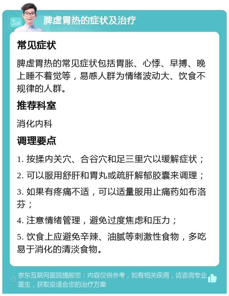 脾虚胃热的症状及治疗 常见症状 脾虚胃热的常见症状包括胃胀、心悸、早搏、晚上睡不着觉等，易感人群为情绪波动大、饮食不规律的人群。 推荐科室 消化内科 调理要点 1. 按揉内关穴、合谷穴和足三里穴以缓解症状； 2. 可以服用舒肝和胃丸或疏肝解郁胶囊来调理； 3. 如果有疼痛不适，可以适量服用止痛药如布洛芬； 4. 注意情绪管理，避免过度焦虑和压力； 5. 饮食上应避免辛辣、油腻等刺激性食物，多吃易于消化的清淡食物。