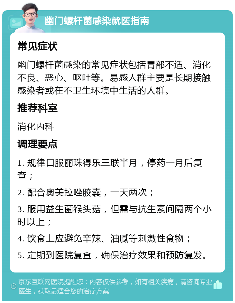 幽门螺杆菌感染就医指南 常见症状 幽门螺杆菌感染的常见症状包括胃部不适、消化不良、恶心、呕吐等。易感人群主要是长期接触感染者或在不卫生环境中生活的人群。 推荐科室 消化内科 调理要点 1. 规律口服丽珠得乐三联半月，停药一月后复查； 2. 配合奥美拉唑胶囊，一天两次； 3. 服用益生菌猴头菇，但需与抗生素间隔两个小时以上； 4. 饮食上应避免辛辣、油腻等刺激性食物； 5. 定期到医院复查，确保治疗效果和预防复发。