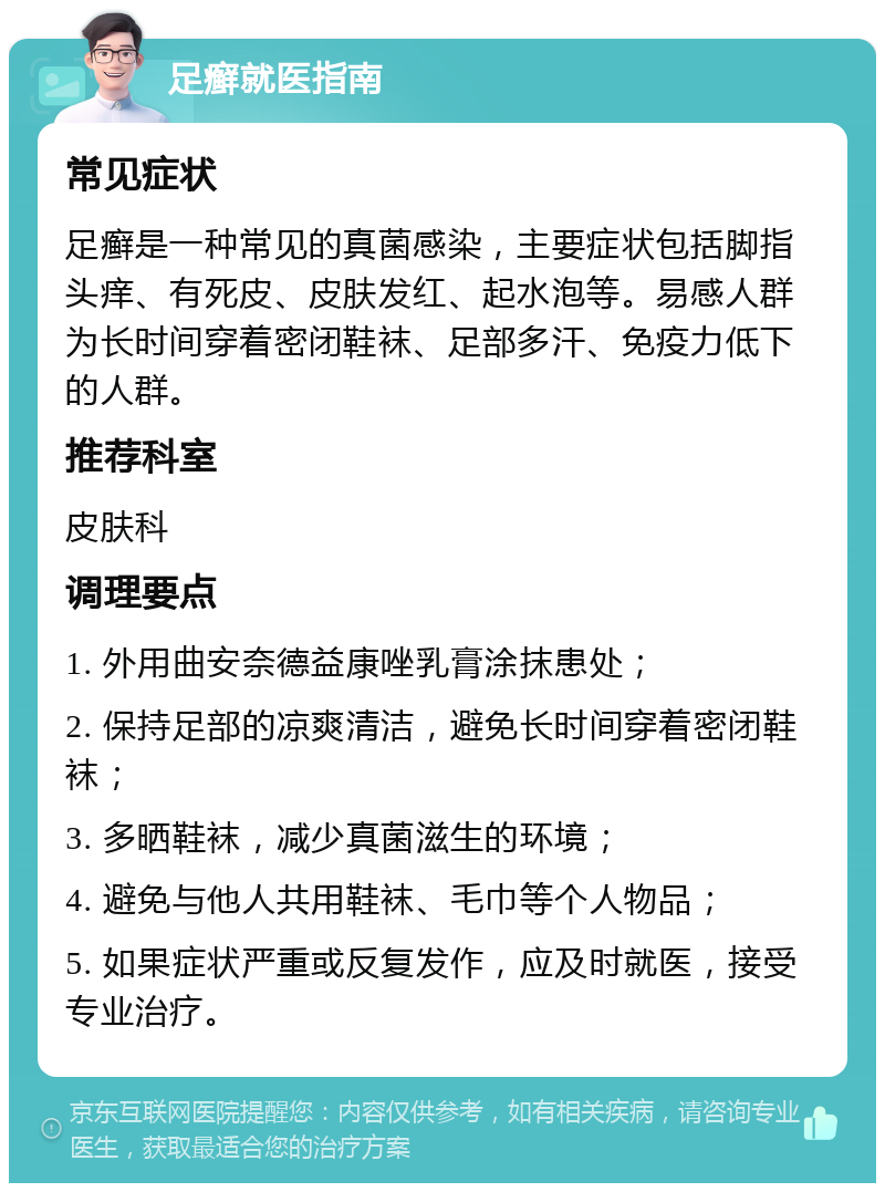 足癣就医指南 常见症状 足癣是一种常见的真菌感染，主要症状包括脚指头痒、有死皮、皮肤发红、起水泡等。易感人群为长时间穿着密闭鞋袜、足部多汗、免疫力低下的人群。 推荐科室 皮肤科 调理要点 1. 外用曲安奈德益康唑乳膏涂抹患处； 2. 保持足部的凉爽清洁，避免长时间穿着密闭鞋袜； 3. 多晒鞋袜，减少真菌滋生的环境； 4. 避免与他人共用鞋袜、毛巾等个人物品； 5. 如果症状严重或反复发作，应及时就医，接受专业治疗。