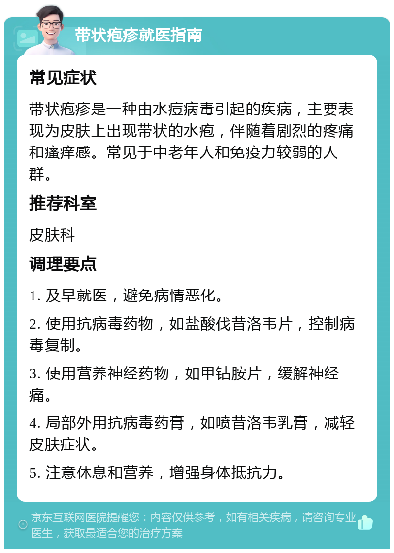 带状疱疹就医指南 常见症状 带状疱疹是一种由水痘病毒引起的疾病，主要表现为皮肤上出现带状的水疱，伴随着剧烈的疼痛和瘙痒感。常见于中老年人和免疫力较弱的人群。 推荐科室 皮肤科 调理要点 1. 及早就医，避免病情恶化。 2. 使用抗病毒药物，如盐酸伐昔洛韦片，控制病毒复制。 3. 使用营养神经药物，如甲钴胺片，缓解神经痛。 4. 局部外用抗病毒药膏，如喷昔洛韦乳膏，减轻皮肤症状。 5. 注意休息和营养，增强身体抵抗力。