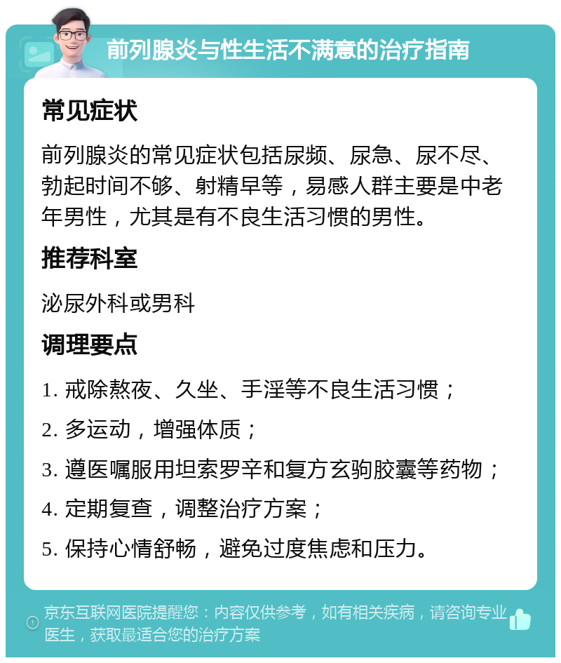 前列腺炎与性生活不满意的治疗指南 常见症状 前列腺炎的常见症状包括尿频、尿急、尿不尽、勃起时间不够、射精早等，易感人群主要是中老年男性，尤其是有不良生活习惯的男性。 推荐科室 泌尿外科或男科 调理要点 1. 戒除熬夜、久坐、手淫等不良生活习惯； 2. 多运动，增强体质； 3. 遵医嘱服用坦索罗辛和复方玄驹胶囊等药物； 4. 定期复查，调整治疗方案； 5. 保持心情舒畅，避免过度焦虑和压力。