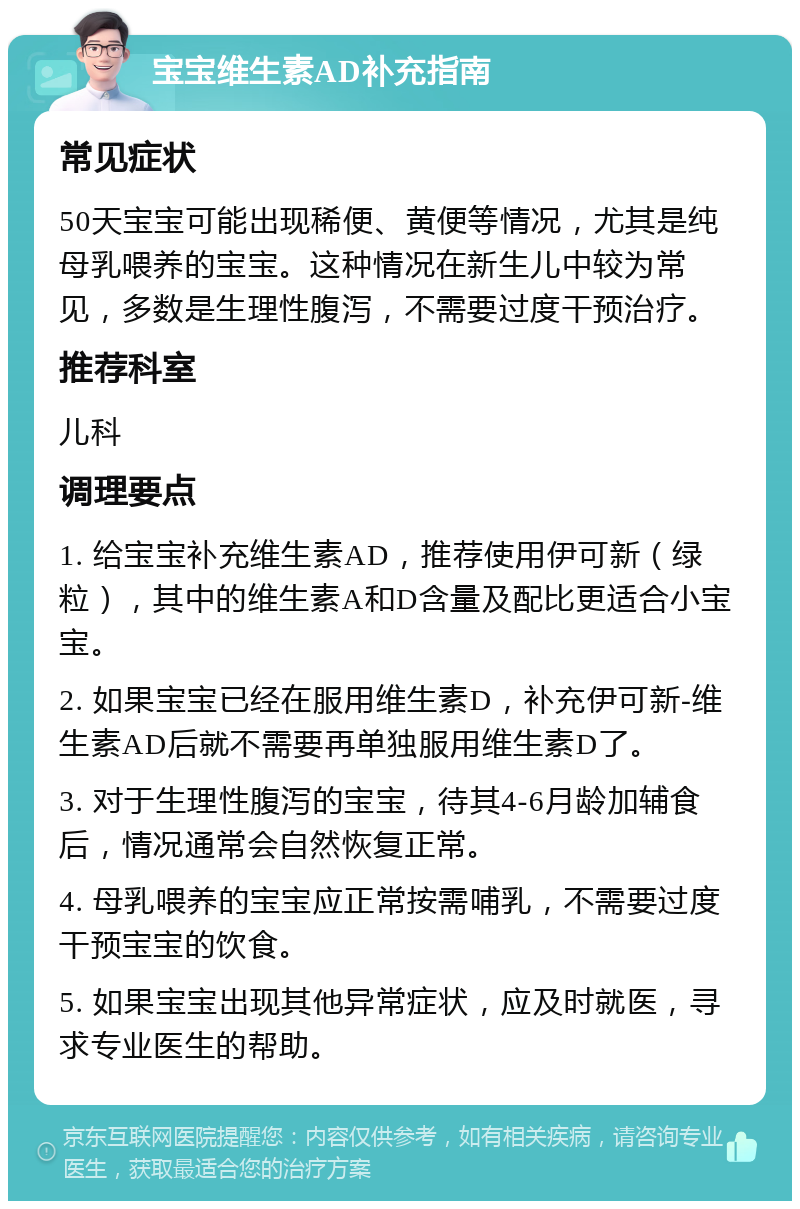 宝宝维生素AD补充指南 常见症状 50天宝宝可能出现稀便、黄便等情况，尤其是纯母乳喂养的宝宝。这种情况在新生儿中较为常见，多数是生理性腹泻，不需要过度干预治疗。 推荐科室 儿科 调理要点 1. 给宝宝补充维生素AD，推荐使用伊可新（绿粒），其中的维生素A和D含量及配比更适合小宝宝。 2. 如果宝宝已经在服用维生素D，补充伊可新-维生素AD后就不需要再单独服用维生素D了。 3. 对于生理性腹泻的宝宝，待其4-6月龄加辅食后，情况通常会自然恢复正常。 4. 母乳喂养的宝宝应正常按需哺乳，不需要过度干预宝宝的饮食。 5. 如果宝宝出现其他异常症状，应及时就医，寻求专业医生的帮助。