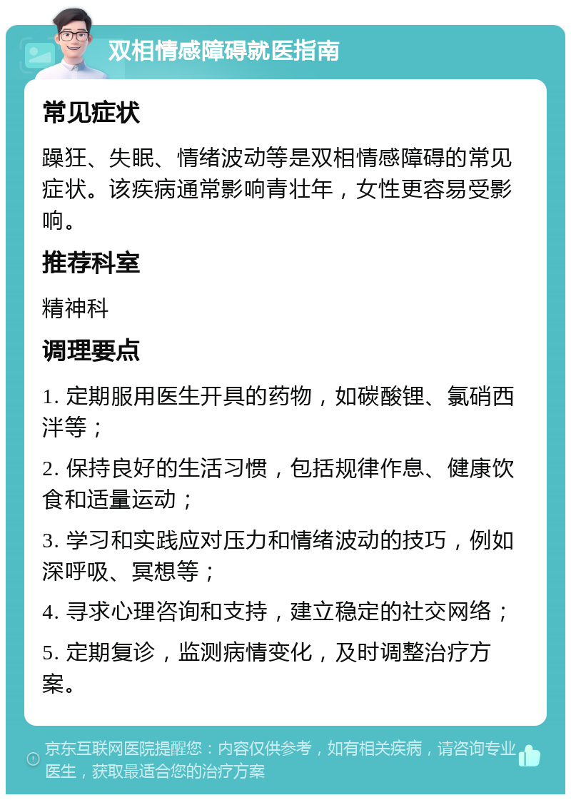 双相情感障碍就医指南 常见症状 躁狂、失眠、情绪波动等是双相情感障碍的常见症状。该疾病通常影响青壮年，女性更容易受影响。 推荐科室 精神科 调理要点 1. 定期服用医生开具的药物，如碳酸锂、氯硝西泮等； 2. 保持良好的生活习惯，包括规律作息、健康饮食和适量运动； 3. 学习和实践应对压力和情绪波动的技巧，例如深呼吸、冥想等； 4. 寻求心理咨询和支持，建立稳定的社交网络； 5. 定期复诊，监测病情变化，及时调整治疗方案。