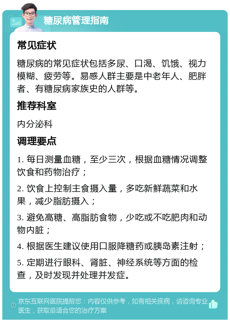 糖尿病管理指南 常见症状 糖尿病的常见症状包括多尿、口渴、饥饿、视力模糊、疲劳等。易感人群主要是中老年人、肥胖者、有糖尿病家族史的人群等。 推荐科室 内分泌科 调理要点 1. 每日测量血糖，至少三次，根据血糖情况调整饮食和药物治疗； 2. 饮食上控制主食摄入量，多吃新鲜蔬菜和水果，减少脂肪摄入； 3. 避免高糖、高脂肪食物，少吃或不吃肥肉和动物内脏； 4. 根据医生建议使用口服降糖药或胰岛素注射； 5. 定期进行眼科、肾脏、神经系统等方面的检查，及时发现并处理并发症。