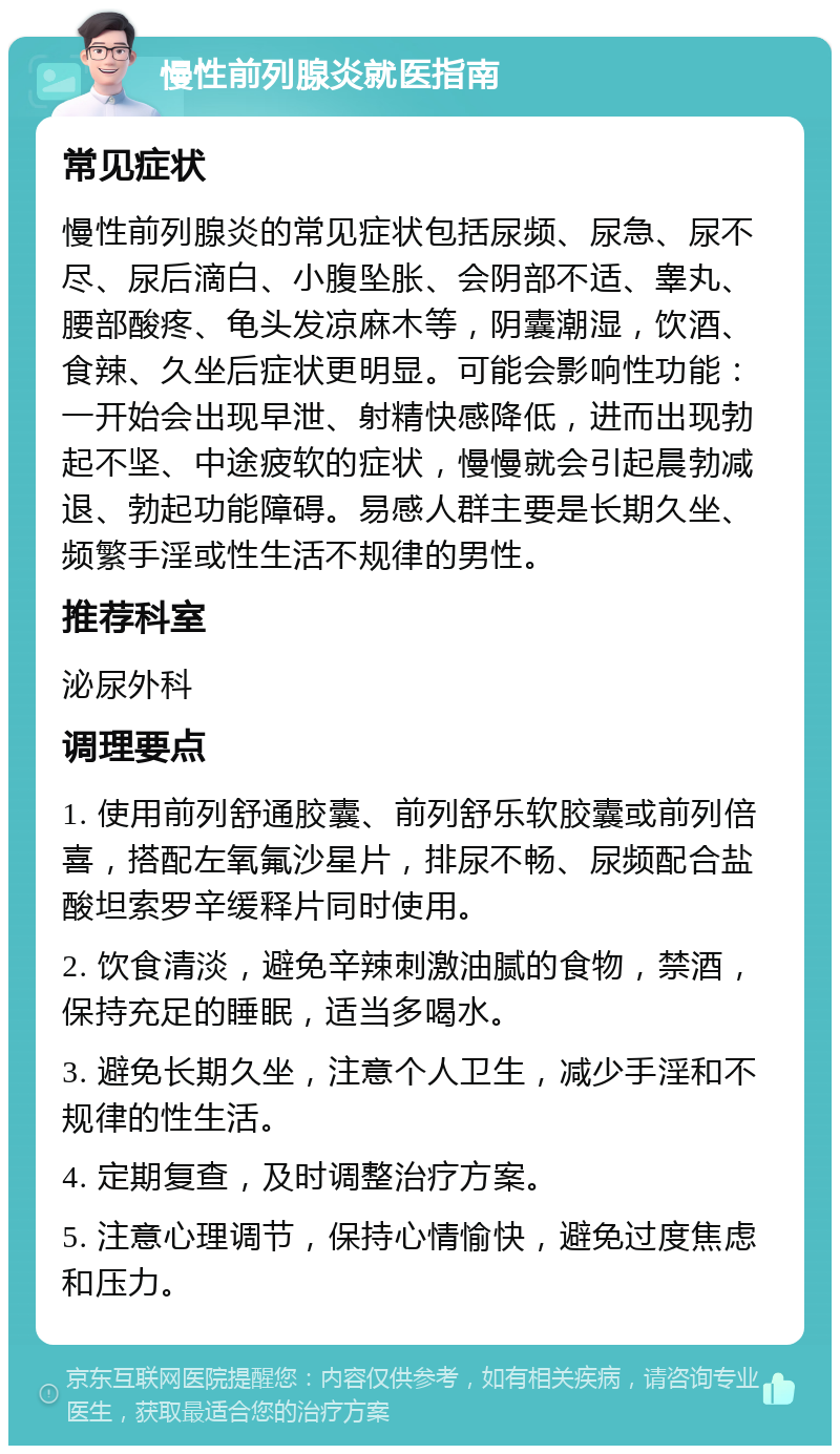 慢性前列腺炎就医指南 常见症状 慢性前列腺炎的常见症状包括尿频、尿急、尿不尽、尿后滴白、小腹坠胀、会阴部不适、睾丸、腰部酸疼、龟头发凉麻木等，阴囊潮湿，饮酒、食辣、久坐后症状更明显。可能会影响性功能：一开始会出现早泄、射精快感降低，进而出现勃起不坚、中途疲软的症状，慢慢就会引起晨勃减退、勃起功能障碍。易感人群主要是长期久坐、频繁手淫或性生活不规律的男性。 推荐科室 泌尿外科 调理要点 1. 使用前列舒通胶囊、前列舒乐软胶囊或前列倍喜，搭配左氧氟沙星片，排尿不畅、尿频配合盐酸坦索罗辛缓释片同时使用。 2. 饮食清淡，避免辛辣刺激油腻的食物，禁酒，保持充足的睡眠，适当多喝水。 3. 避免长期久坐，注意个人卫生，减少手淫和不规律的性生活。 4. 定期复查，及时调整治疗方案。 5. 注意心理调节，保持心情愉快，避免过度焦虑和压力。