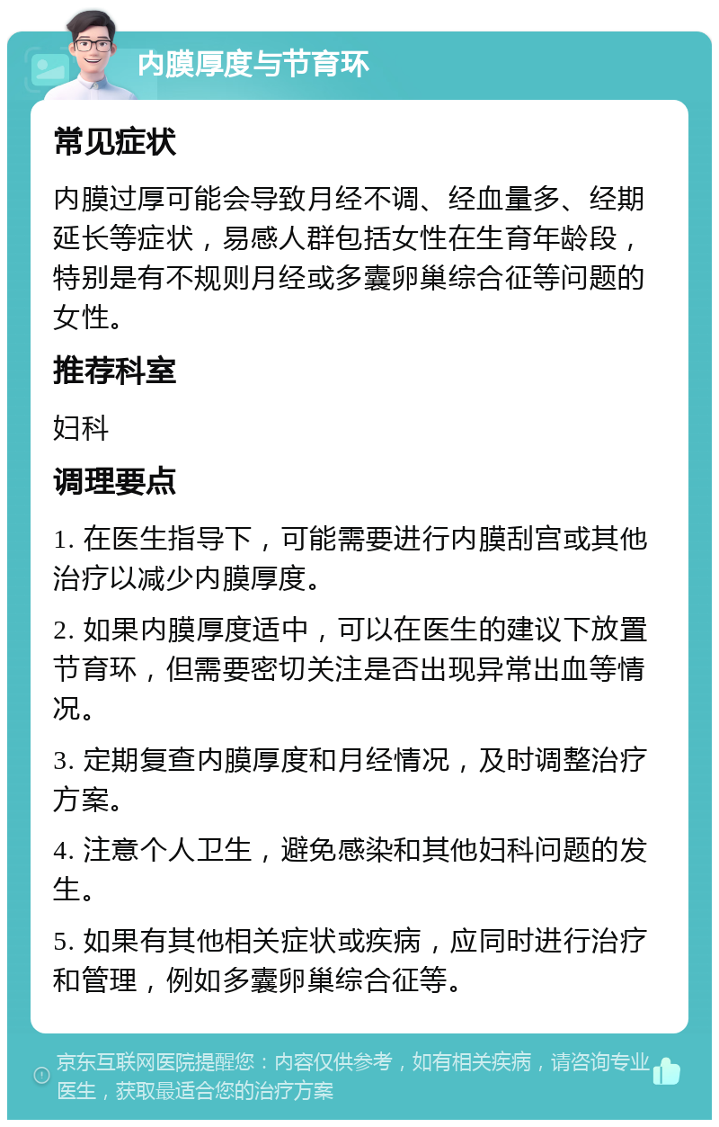 内膜厚度与节育环 常见症状 内膜过厚可能会导致月经不调、经血量多、经期延长等症状，易感人群包括女性在生育年龄段，特别是有不规则月经或多囊卵巢综合征等问题的女性。 推荐科室 妇科 调理要点 1. 在医生指导下，可能需要进行内膜刮宫或其他治疗以减少内膜厚度。 2. 如果内膜厚度适中，可以在医生的建议下放置节育环，但需要密切关注是否出现异常出血等情况。 3. 定期复查内膜厚度和月经情况，及时调整治疗方案。 4. 注意个人卫生，避免感染和其他妇科问题的发生。 5. 如果有其他相关症状或疾病，应同时进行治疗和管理，例如多囊卵巢综合征等。