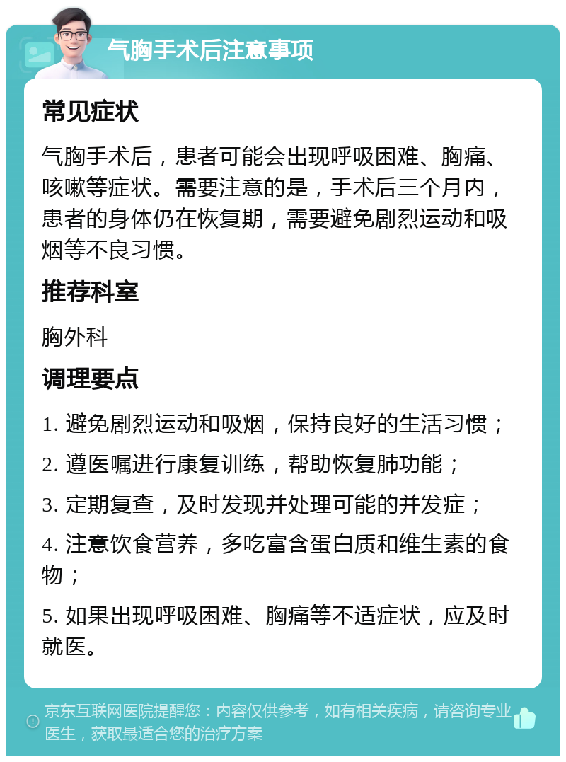 气胸手术后注意事项 常见症状 气胸手术后，患者可能会出现呼吸困难、胸痛、咳嗽等症状。需要注意的是，手术后三个月内，患者的身体仍在恢复期，需要避免剧烈运动和吸烟等不良习惯。 推荐科室 胸外科 调理要点 1. 避免剧烈运动和吸烟，保持良好的生活习惯； 2. 遵医嘱进行康复训练，帮助恢复肺功能； 3. 定期复查，及时发现并处理可能的并发症； 4. 注意饮食营养，多吃富含蛋白质和维生素的食物； 5. 如果出现呼吸困难、胸痛等不适症状，应及时就医。