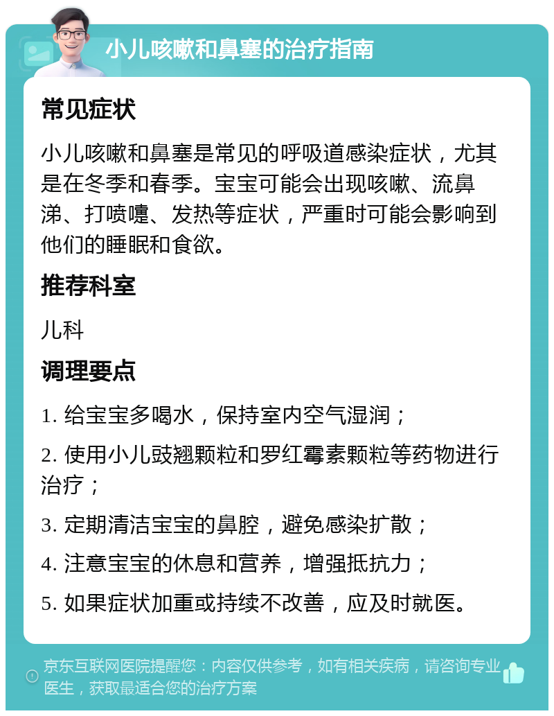 小儿咳嗽和鼻塞的治疗指南 常见症状 小儿咳嗽和鼻塞是常见的呼吸道感染症状，尤其是在冬季和春季。宝宝可能会出现咳嗽、流鼻涕、打喷嚏、发热等症状，严重时可能会影响到他们的睡眠和食欲。 推荐科室 儿科 调理要点 1. 给宝宝多喝水，保持室内空气湿润； 2. 使用小儿豉翘颗粒和罗红霉素颗粒等药物进行治疗； 3. 定期清洁宝宝的鼻腔，避免感染扩散； 4. 注意宝宝的休息和营养，增强抵抗力； 5. 如果症状加重或持续不改善，应及时就医。