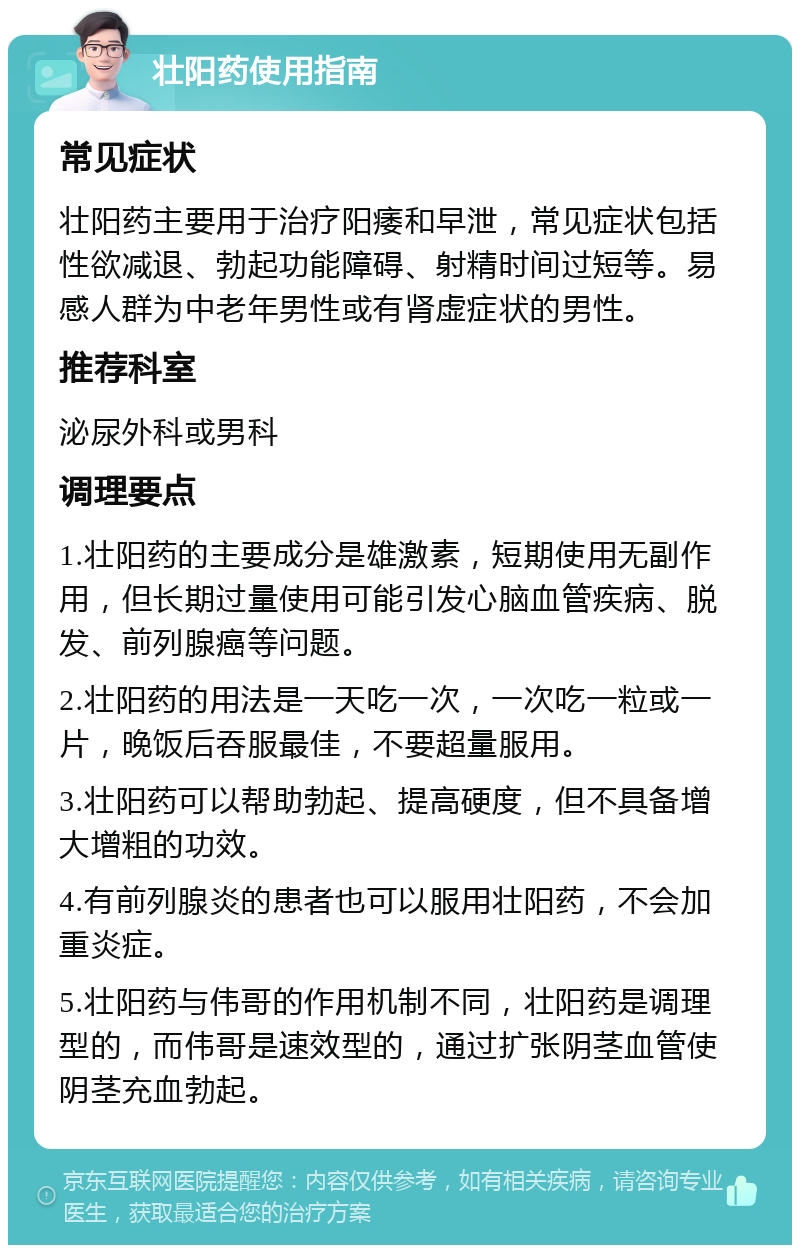 壮阳药使用指南 常见症状 壮阳药主要用于治疗阳痿和早泄，常见症状包括性欲减退、勃起功能障碍、射精时间过短等。易感人群为中老年男性或有肾虚症状的男性。 推荐科室 泌尿外科或男科 调理要点 1.壮阳药的主要成分是雄激素，短期使用无副作用，但长期过量使用可能引发心脑血管疾病、脱发、前列腺癌等问题。 2.壮阳药的用法是一天吃一次，一次吃一粒或一片，晚饭后吞服最佳，不要超量服用。 3.壮阳药可以帮助勃起、提高硬度，但不具备增大增粗的功效。 4.有前列腺炎的患者也可以服用壮阳药，不会加重炎症。 5.壮阳药与伟哥的作用机制不同，壮阳药是调理型的，而伟哥是速效型的，通过扩张阴茎血管使阴茎充血勃起。