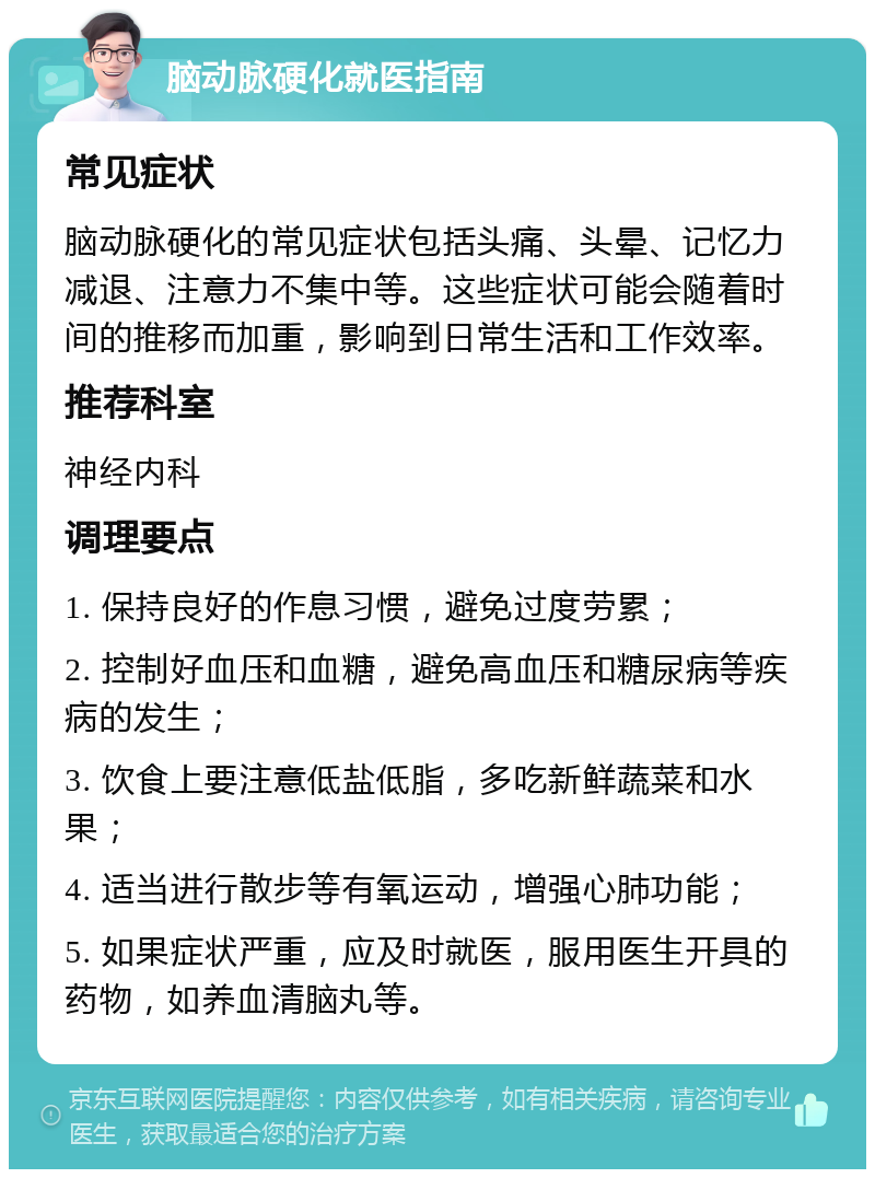 脑动脉硬化就医指南 常见症状 脑动脉硬化的常见症状包括头痛、头晕、记忆力减退、注意力不集中等。这些症状可能会随着时间的推移而加重，影响到日常生活和工作效率。 推荐科室 神经内科 调理要点 1. 保持良好的作息习惯，避免过度劳累； 2. 控制好血压和血糖，避免高血压和糖尿病等疾病的发生； 3. 饮食上要注意低盐低脂，多吃新鲜蔬菜和水果； 4. 适当进行散步等有氧运动，增强心肺功能； 5. 如果症状严重，应及时就医，服用医生开具的药物，如养血清脑丸等。