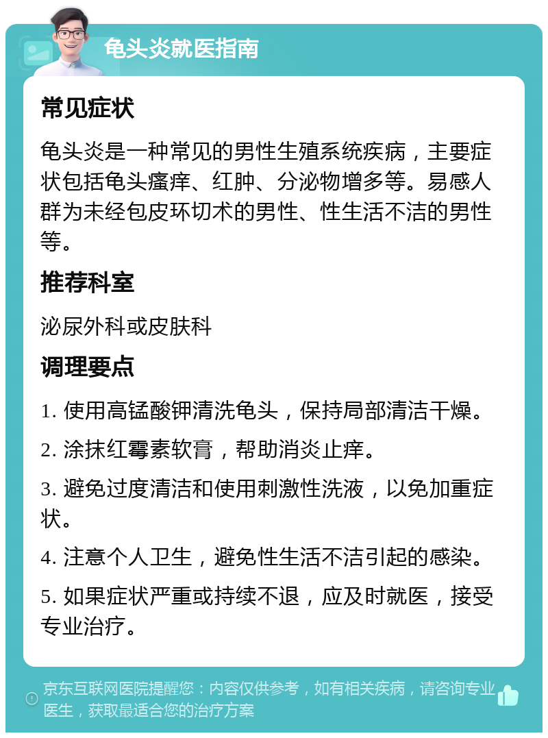 龟头炎就医指南 常见症状 龟头炎是一种常见的男性生殖系统疾病，主要症状包括龟头瘙痒、红肿、分泌物增多等。易感人群为未经包皮环切术的男性、性生活不洁的男性等。 推荐科室 泌尿外科或皮肤科 调理要点 1. 使用高锰酸钾清洗龟头，保持局部清洁干燥。 2. 涂抹红霉素软膏，帮助消炎止痒。 3. 避免过度清洁和使用刺激性洗液，以免加重症状。 4. 注意个人卫生，避免性生活不洁引起的感染。 5. 如果症状严重或持续不退，应及时就医，接受专业治疗。