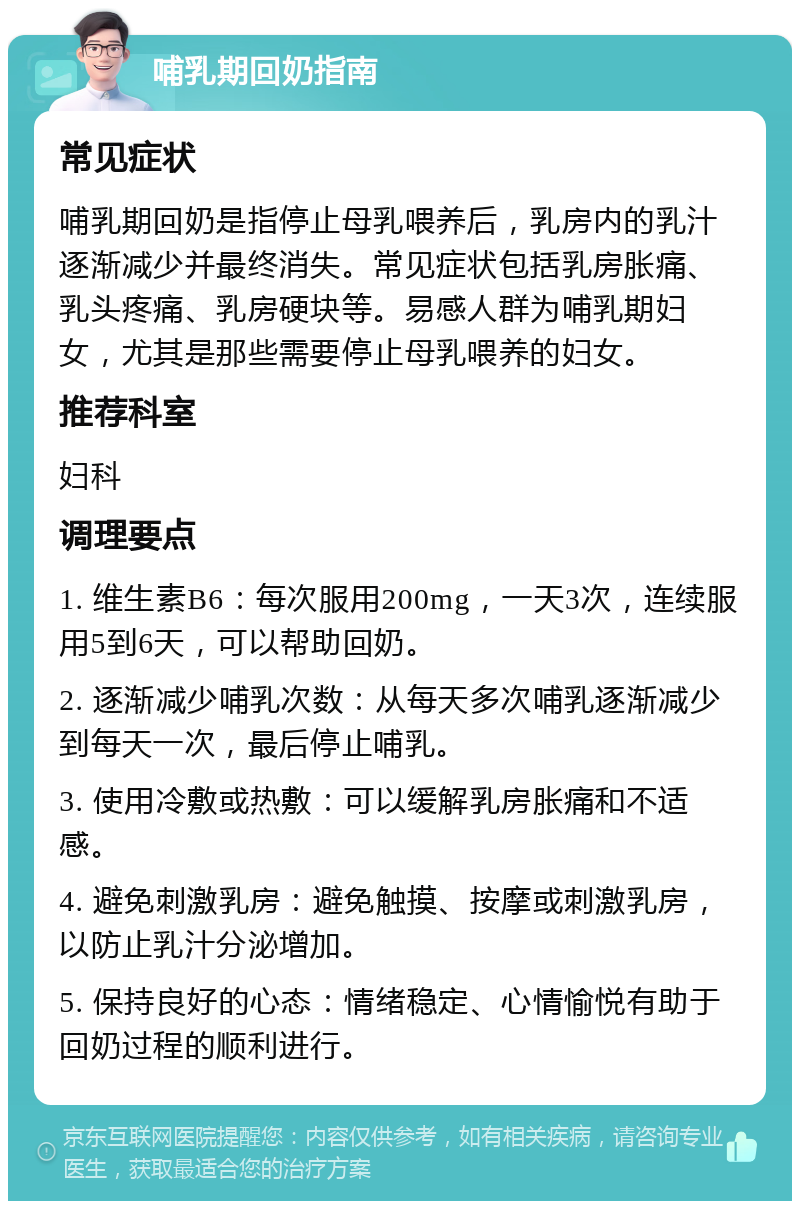 哺乳期回奶指南 常见症状 哺乳期回奶是指停止母乳喂养后，乳房内的乳汁逐渐减少并最终消失。常见症状包括乳房胀痛、乳头疼痛、乳房硬块等。易感人群为哺乳期妇女，尤其是那些需要停止母乳喂养的妇女。 推荐科室 妇科 调理要点 1. 维生素B6：每次服用200mg，一天3次，连续服用5到6天，可以帮助回奶。 2. 逐渐减少哺乳次数：从每天多次哺乳逐渐减少到每天一次，最后停止哺乳。 3. 使用冷敷或热敷：可以缓解乳房胀痛和不适感。 4. 避免刺激乳房：避免触摸、按摩或刺激乳房，以防止乳汁分泌增加。 5. 保持良好的心态：情绪稳定、心情愉悦有助于回奶过程的顺利进行。