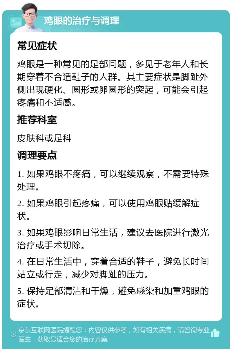 鸡眼的治疗与调理 常见症状 鸡眼是一种常见的足部问题，多见于老年人和长期穿着不合适鞋子的人群。其主要症状是脚趾外侧出现硬化、圆形或卵圆形的突起，可能会引起疼痛和不适感。 推荐科室 皮肤科或足科 调理要点 1. 如果鸡眼不疼痛，可以继续观察，不需要特殊处理。 2. 如果鸡眼引起疼痛，可以使用鸡眼贴缓解症状。 3. 如果鸡眼影响日常生活，建议去医院进行激光治疗或手术切除。 4. 在日常生活中，穿着合适的鞋子，避免长时间站立或行走，减少对脚趾的压力。 5. 保持足部清洁和干燥，避免感染和加重鸡眼的症状。