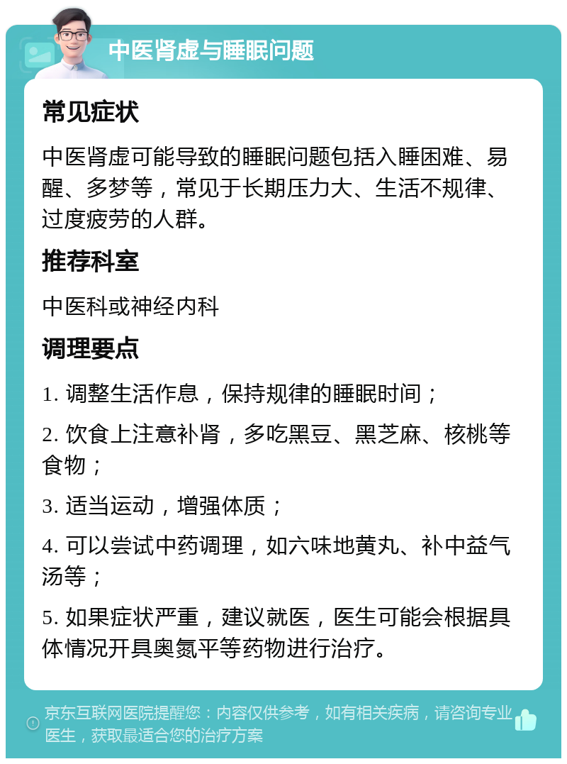 中医肾虚与睡眠问题 常见症状 中医肾虚可能导致的睡眠问题包括入睡困难、易醒、多梦等，常见于长期压力大、生活不规律、过度疲劳的人群。 推荐科室 中医科或神经内科 调理要点 1. 调整生活作息，保持规律的睡眠时间； 2. 饮食上注意补肾，多吃黑豆、黑芝麻、核桃等食物； 3. 适当运动，增强体质； 4. 可以尝试中药调理，如六味地黄丸、补中益气汤等； 5. 如果症状严重，建议就医，医生可能会根据具体情况开具奥氮平等药物进行治疗。