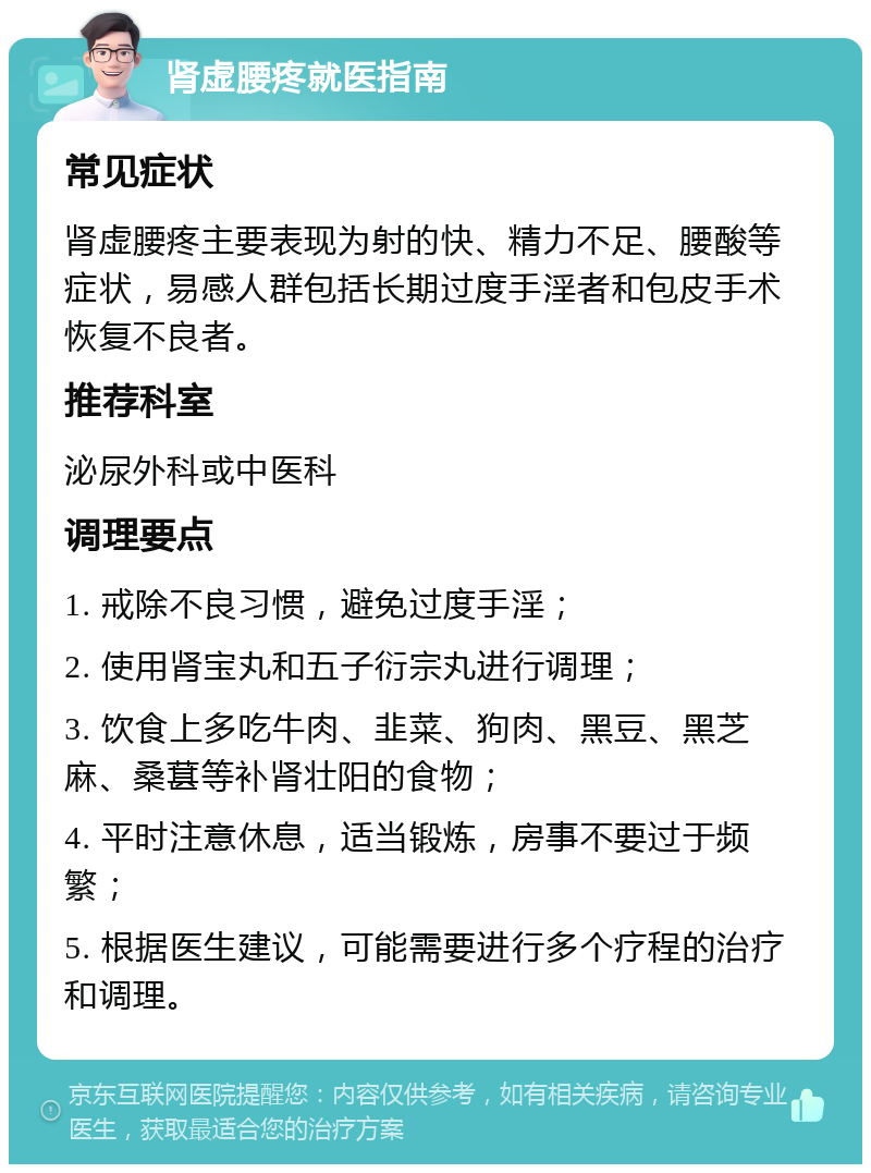 肾虚腰疼就医指南 常见症状 肾虚腰疼主要表现为射的快、精力不足、腰酸等症状，易感人群包括长期过度手淫者和包皮手术恢复不良者。 推荐科室 泌尿外科或中医科 调理要点 1. 戒除不良习惯，避免过度手淫； 2. 使用肾宝丸和五子衍宗丸进行调理； 3. 饮食上多吃牛肉、韭菜、狗肉、黑豆、黑芝麻、桑葚等补肾壮阳的食物； 4. 平时注意休息，适当锻炼，房事不要过于频繁； 5. 根据医生建议，可能需要进行多个疗程的治疗和调理。