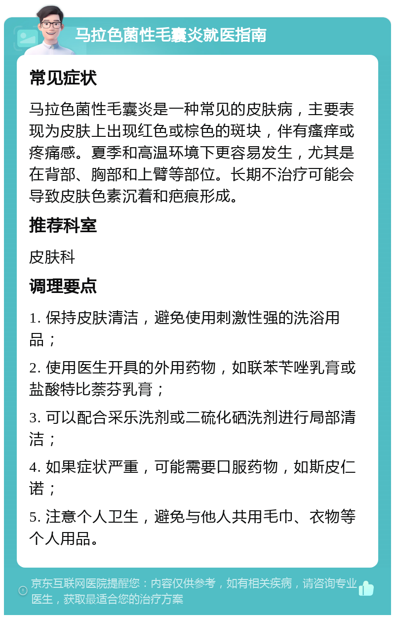 马拉色菌性毛囊炎就医指南 常见症状 马拉色菌性毛囊炎是一种常见的皮肤病，主要表现为皮肤上出现红色或棕色的斑块，伴有瘙痒或疼痛感。夏季和高温环境下更容易发生，尤其是在背部、胸部和上臂等部位。长期不治疗可能会导致皮肤色素沉着和疤痕形成。 推荐科室 皮肤科 调理要点 1. 保持皮肤清洁，避免使用刺激性强的洗浴用品； 2. 使用医生开具的外用药物，如联苯苄唑乳膏或盐酸特比萘芬乳膏； 3. 可以配合采乐洗剂或二硫化硒洗剂进行局部清洁； 4. 如果症状严重，可能需要口服药物，如斯皮仁诺； 5. 注意个人卫生，避免与他人共用毛巾、衣物等个人用品。