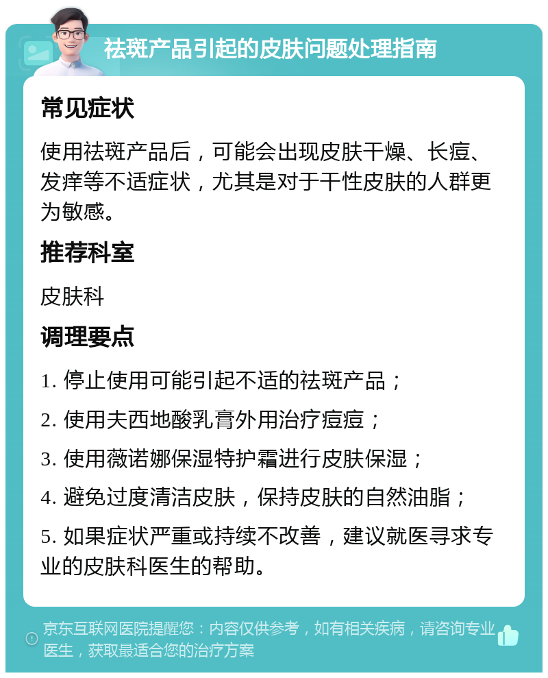 祛斑产品引起的皮肤问题处理指南 常见症状 使用祛斑产品后，可能会出现皮肤干燥、长痘、发痒等不适症状，尤其是对于干性皮肤的人群更为敏感。 推荐科室 皮肤科 调理要点 1. 停止使用可能引起不适的祛斑产品； 2. 使用夫西地酸乳膏外用治疗痘痘； 3. 使用薇诺娜保湿特护霜进行皮肤保湿； 4. 避免过度清洁皮肤，保持皮肤的自然油脂； 5. 如果症状严重或持续不改善，建议就医寻求专业的皮肤科医生的帮助。