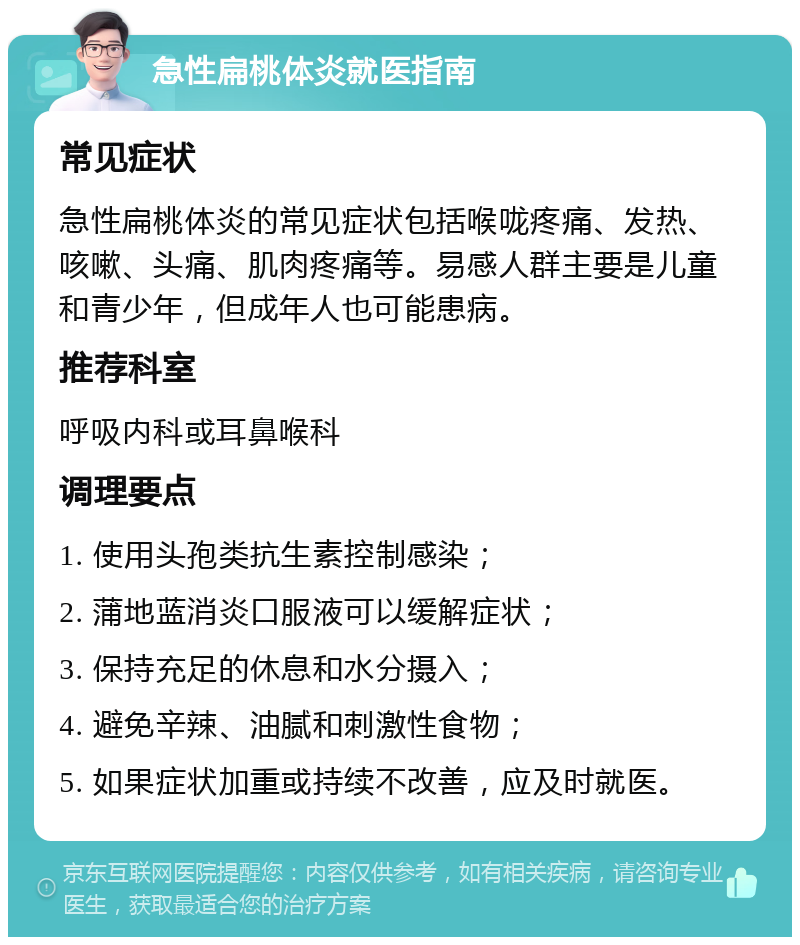 急性扁桃体炎就医指南 常见症状 急性扁桃体炎的常见症状包括喉咙疼痛、发热、咳嗽、头痛、肌肉疼痛等。易感人群主要是儿童和青少年，但成年人也可能患病。 推荐科室 呼吸内科或耳鼻喉科 调理要点 1. 使用头孢类抗生素控制感染； 2. 蒲地蓝消炎口服液可以缓解症状； 3. 保持充足的休息和水分摄入； 4. 避免辛辣、油腻和刺激性食物； 5. 如果症状加重或持续不改善，应及时就医。