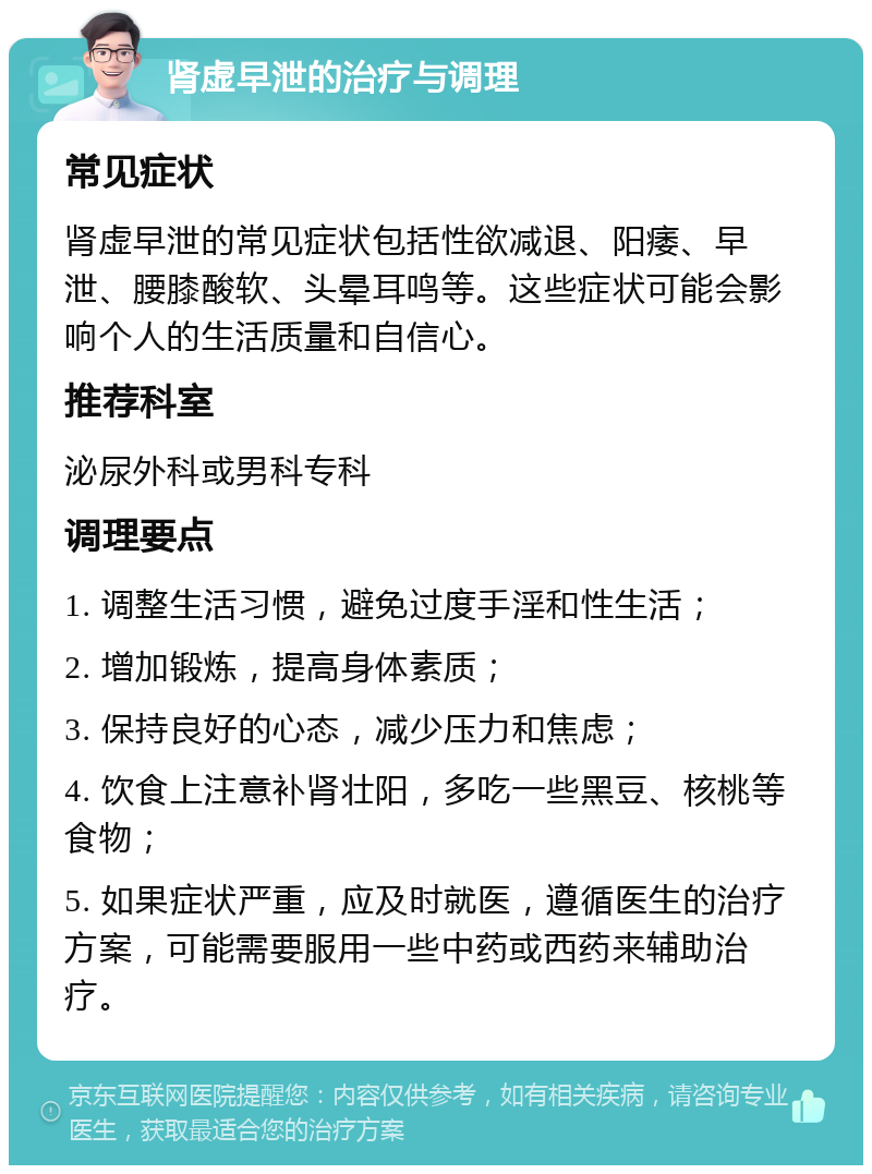 肾虚早泄的治疗与调理 常见症状 肾虚早泄的常见症状包括性欲减退、阳痿、早泄、腰膝酸软、头晕耳鸣等。这些症状可能会影响个人的生活质量和自信心。 推荐科室 泌尿外科或男科专科 调理要点 1. 调整生活习惯，避免过度手淫和性生活； 2. 增加锻炼，提高身体素质； 3. 保持良好的心态，减少压力和焦虑； 4. 饮食上注意补肾壮阳，多吃一些黑豆、核桃等食物； 5. 如果症状严重，应及时就医，遵循医生的治疗方案，可能需要服用一些中药或西药来辅助治疗。