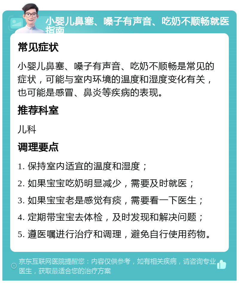 小婴儿鼻塞、嗓子有声音、吃奶不顺畅就医指南 常见症状 小婴儿鼻塞、嗓子有声音、吃奶不顺畅是常见的症状，可能与室内环境的温度和湿度变化有关，也可能是感冒、鼻炎等疾病的表现。 推荐科室 儿科 调理要点 1. 保持室内适宜的温度和湿度； 2. 如果宝宝吃奶明显减少，需要及时就医； 3. 如果宝宝老是感觉有痰，需要看一下医生； 4. 定期带宝宝去体检，及时发现和解决问题； 5. 遵医嘱进行治疗和调理，避免自行使用药物。