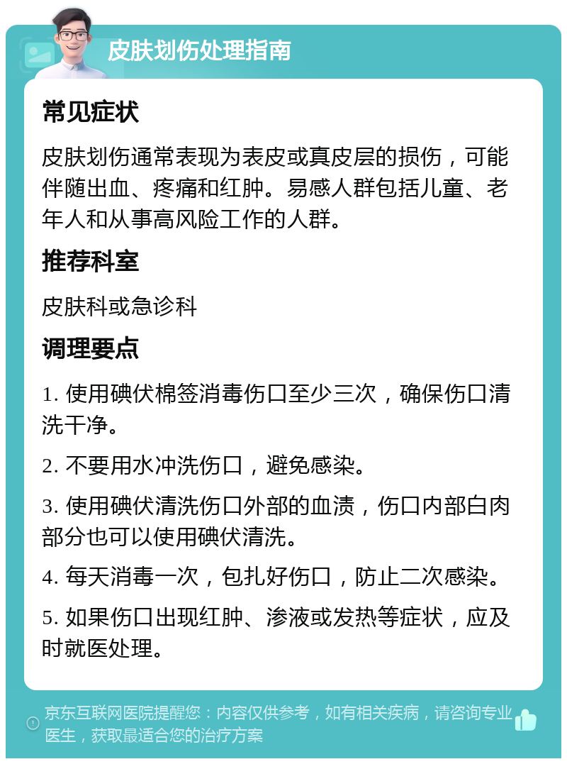 皮肤划伤处理指南 常见症状 皮肤划伤通常表现为表皮或真皮层的损伤，可能伴随出血、疼痛和红肿。易感人群包括儿童、老年人和从事高风险工作的人群。 推荐科室 皮肤科或急诊科 调理要点 1. 使用碘伏棉签消毒伤口至少三次，确保伤口清洗干净。 2. 不要用水冲洗伤口，避免感染。 3. 使用碘伏清洗伤口外部的血渍，伤口内部白肉部分也可以使用碘伏清洗。 4. 每天消毒一次，包扎好伤口，防止二次感染。 5. 如果伤口出现红肿、渗液或发热等症状，应及时就医处理。