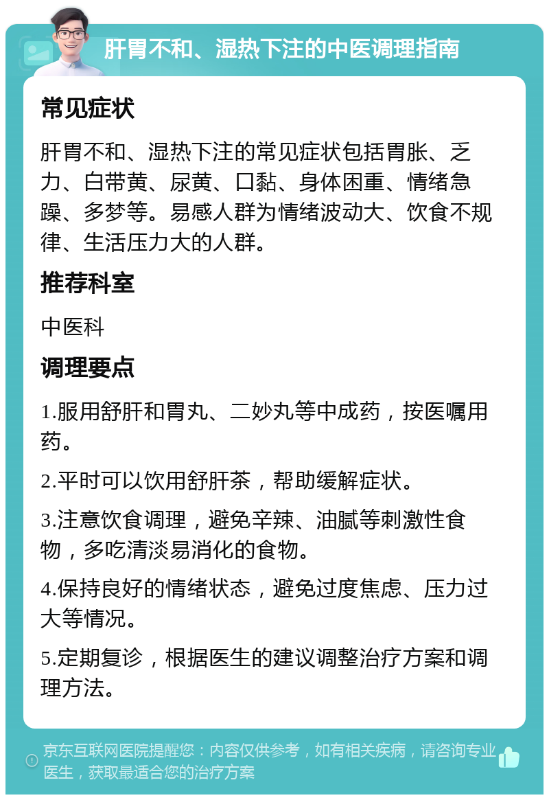 肝胃不和、湿热下注的中医调理指南 常见症状 肝胃不和、湿热下注的常见症状包括胃胀、乏力、白带黄、尿黄、口黏、身体困重、情绪急躁、多梦等。易感人群为情绪波动大、饮食不规律、生活压力大的人群。 推荐科室 中医科 调理要点 1.服用舒肝和胃丸、二妙丸等中成药，按医嘱用药。 2.平时可以饮用舒肝茶，帮助缓解症状。 3.注意饮食调理，避免辛辣、油腻等刺激性食物，多吃清淡易消化的食物。 4.保持良好的情绪状态，避免过度焦虑、压力过大等情况。 5.定期复诊，根据医生的建议调整治疗方案和调理方法。