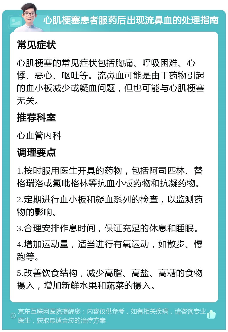 心肌梗塞患者服药后出现流鼻血的处理指南 常见症状 心肌梗塞的常见症状包括胸痛、呼吸困难、心悸、恶心、呕吐等。流鼻血可能是由于药物引起的血小板减少或凝血问题，但也可能与心肌梗塞无关。 推荐科室 心血管内科 调理要点 1.按时服用医生开具的药物，包括阿司匹林、替格瑞洛或氯吡格林等抗血小板药物和抗凝药物。 2.定期进行血小板和凝血系列的检查，以监测药物的影响。 3.合理安排作息时间，保证充足的休息和睡眠。 4.增加运动量，适当进行有氧运动，如散步、慢跑等。 5.改善饮食结构，减少高脂、高盐、高糖的食物摄入，增加新鲜水果和蔬菜的摄入。