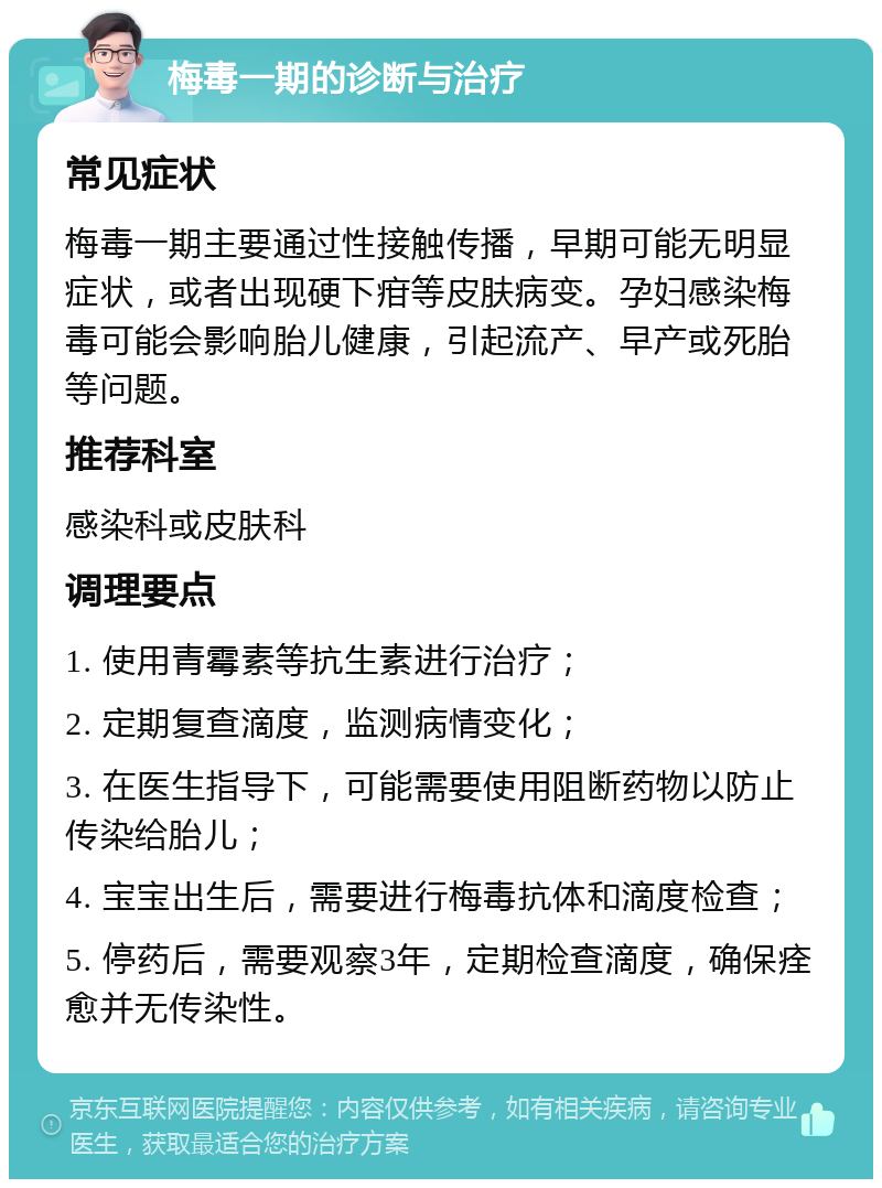 梅毒一期的诊断与治疗 常见症状 梅毒一期主要通过性接触传播，早期可能无明显症状，或者出现硬下疳等皮肤病变。孕妇感染梅毒可能会影响胎儿健康，引起流产、早产或死胎等问题。 推荐科室 感染科或皮肤科 调理要点 1. 使用青霉素等抗生素进行治疗； 2. 定期复查滴度，监测病情变化； 3. 在医生指导下，可能需要使用阻断药物以防止传染给胎儿； 4. 宝宝出生后，需要进行梅毒抗体和滴度检查； 5. 停药后，需要观察3年，定期检查滴度，确保痊愈并无传染性。